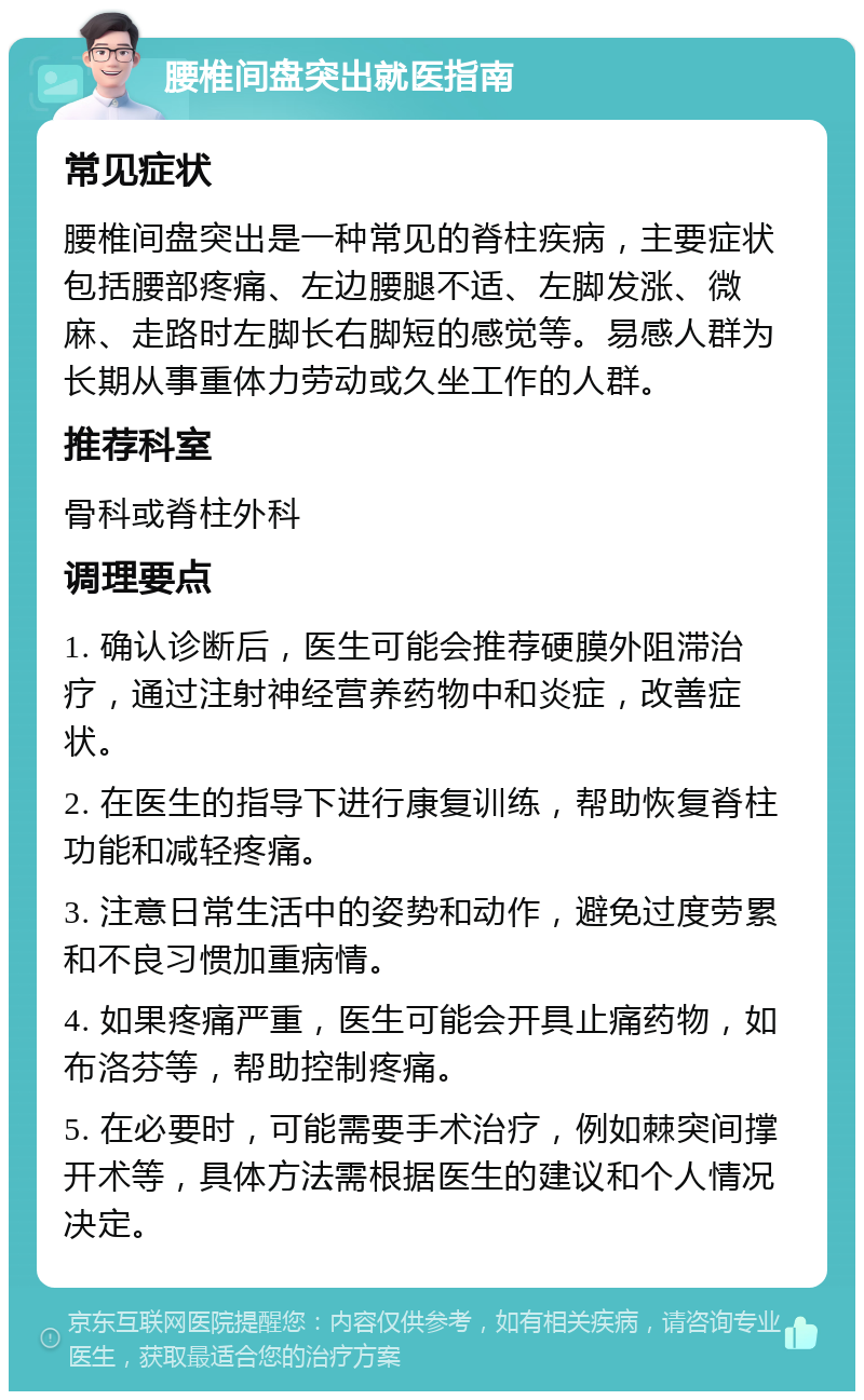 腰椎间盘突出就医指南 常见症状 腰椎间盘突出是一种常见的脊柱疾病，主要症状包括腰部疼痛、左边腰腿不适、左脚发涨、微麻、走路时左脚长右脚短的感觉等。易感人群为长期从事重体力劳动或久坐工作的人群。 推荐科室 骨科或脊柱外科 调理要点 1. 确认诊断后，医生可能会推荐硬膜外阻滞治疗，通过注射神经营养药物中和炎症，改善症状。 2. 在医生的指导下进行康复训练，帮助恢复脊柱功能和减轻疼痛。 3. 注意日常生活中的姿势和动作，避免过度劳累和不良习惯加重病情。 4. 如果疼痛严重，医生可能会开具止痛药物，如布洛芬等，帮助控制疼痛。 5. 在必要时，可能需要手术治疗，例如棘突间撑开术等，具体方法需根据医生的建议和个人情况决定。