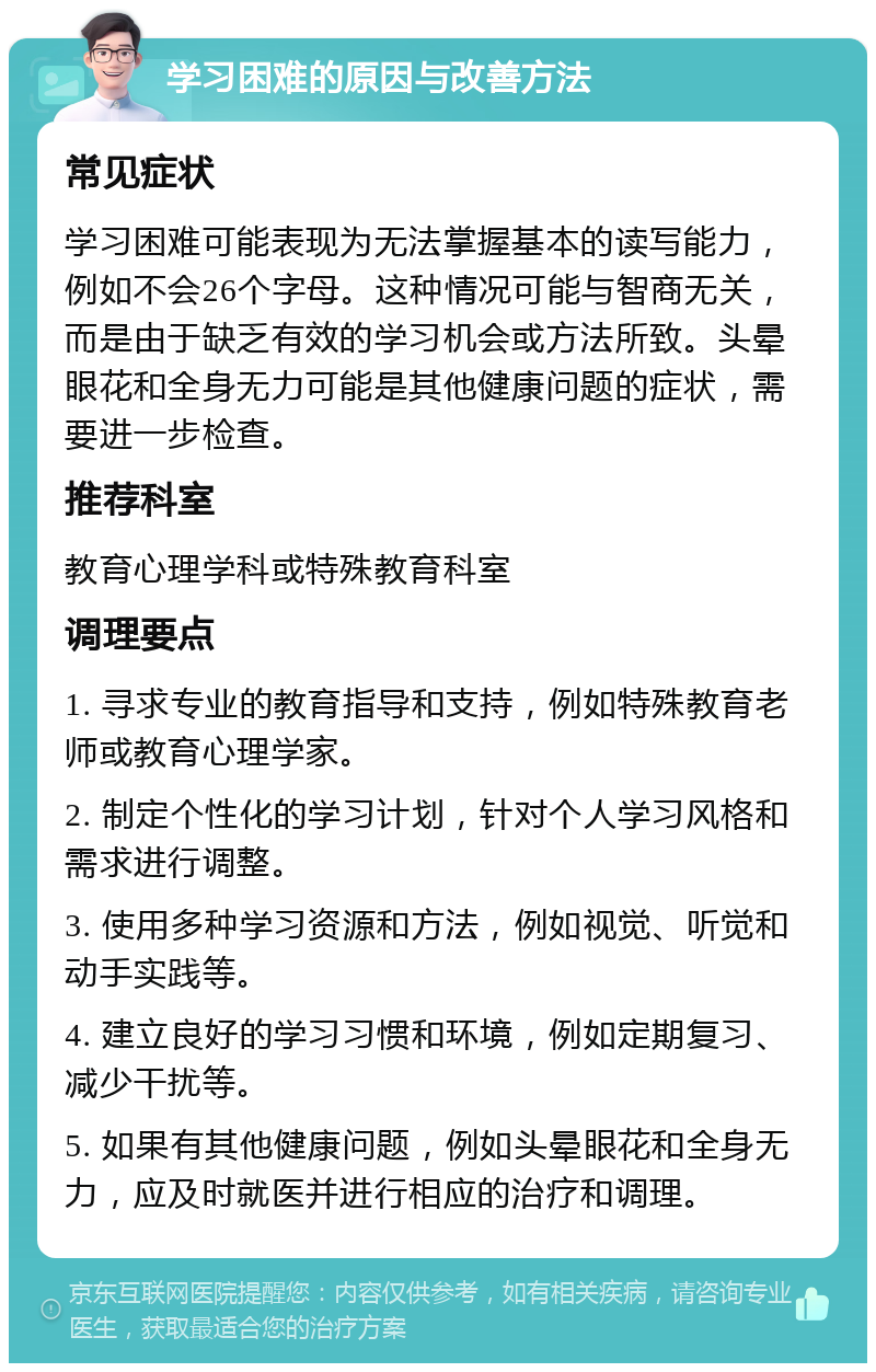 学习困难的原因与改善方法 常见症状 学习困难可能表现为无法掌握基本的读写能力，例如不会26个字母。这种情况可能与智商无关，而是由于缺乏有效的学习机会或方法所致。头晕眼花和全身无力可能是其他健康问题的症状，需要进一步检查。 推荐科室 教育心理学科或特殊教育科室 调理要点 1. 寻求专业的教育指导和支持，例如特殊教育老师或教育心理学家。 2. 制定个性化的学习计划，针对个人学习风格和需求进行调整。 3. 使用多种学习资源和方法，例如视觉、听觉和动手实践等。 4. 建立良好的学习习惯和环境，例如定期复习、减少干扰等。 5. 如果有其他健康问题，例如头晕眼花和全身无力，应及时就医并进行相应的治疗和调理。