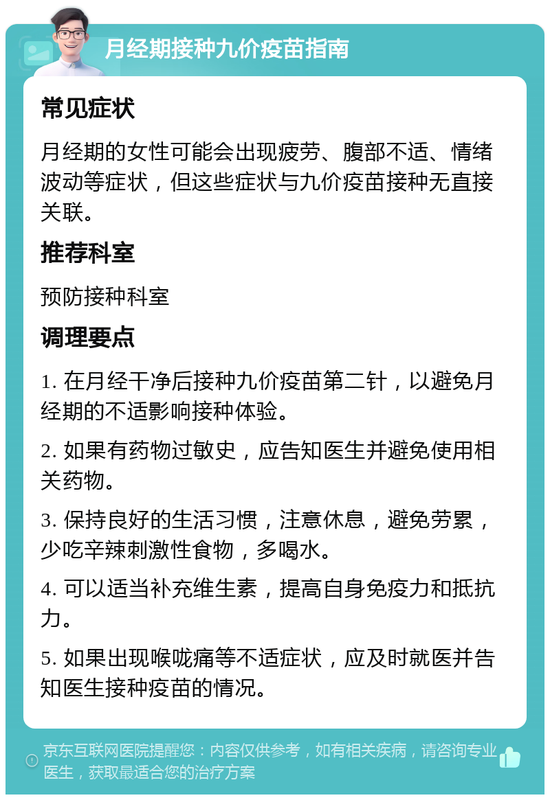 月经期接种九价疫苗指南 常见症状 月经期的女性可能会出现疲劳、腹部不适、情绪波动等症状，但这些症状与九价疫苗接种无直接关联。 推荐科室 预防接种科室 调理要点 1. 在月经干净后接种九价疫苗第二针，以避免月经期的不适影响接种体验。 2. 如果有药物过敏史，应告知医生并避免使用相关药物。 3. 保持良好的生活习惯，注意休息，避免劳累，少吃辛辣刺激性食物，多喝水。 4. 可以适当补充维生素，提高自身免疫力和抵抗力。 5. 如果出现喉咙痛等不适症状，应及时就医并告知医生接种疫苗的情况。