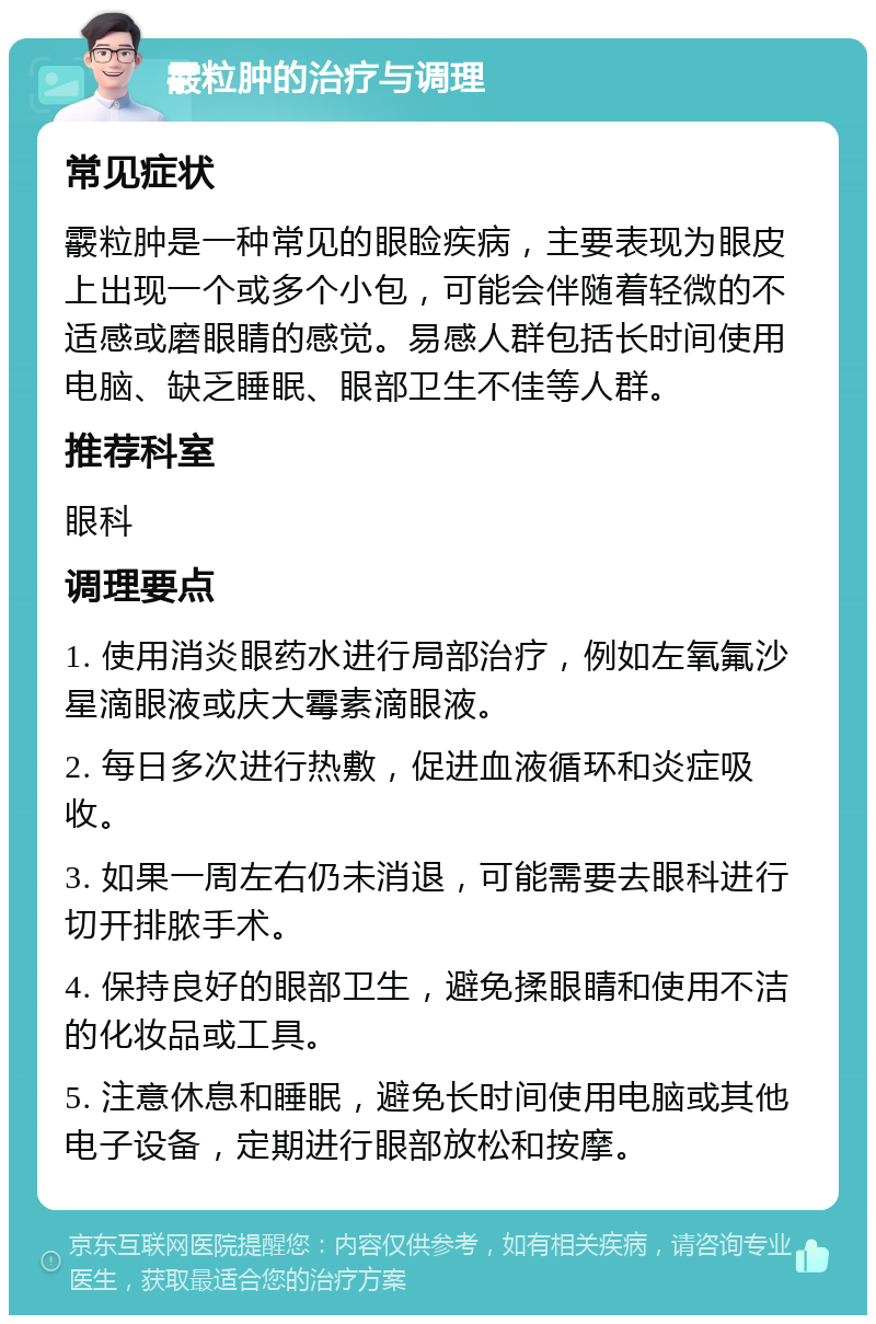 霰粒肿的治疗与调理 常见症状 霰粒肿是一种常见的眼睑疾病，主要表现为眼皮上出现一个或多个小包，可能会伴随着轻微的不适感或磨眼睛的感觉。易感人群包括长时间使用电脑、缺乏睡眠、眼部卫生不佳等人群。 推荐科室 眼科 调理要点 1. 使用消炎眼药水进行局部治疗，例如左氧氟沙星滴眼液或庆大霉素滴眼液。 2. 每日多次进行热敷，促进血液循环和炎症吸收。 3. 如果一周左右仍未消退，可能需要去眼科进行切开排脓手术。 4. 保持良好的眼部卫生，避免揉眼睛和使用不洁的化妆品或工具。 5. 注意休息和睡眠，避免长时间使用电脑或其他电子设备，定期进行眼部放松和按摩。