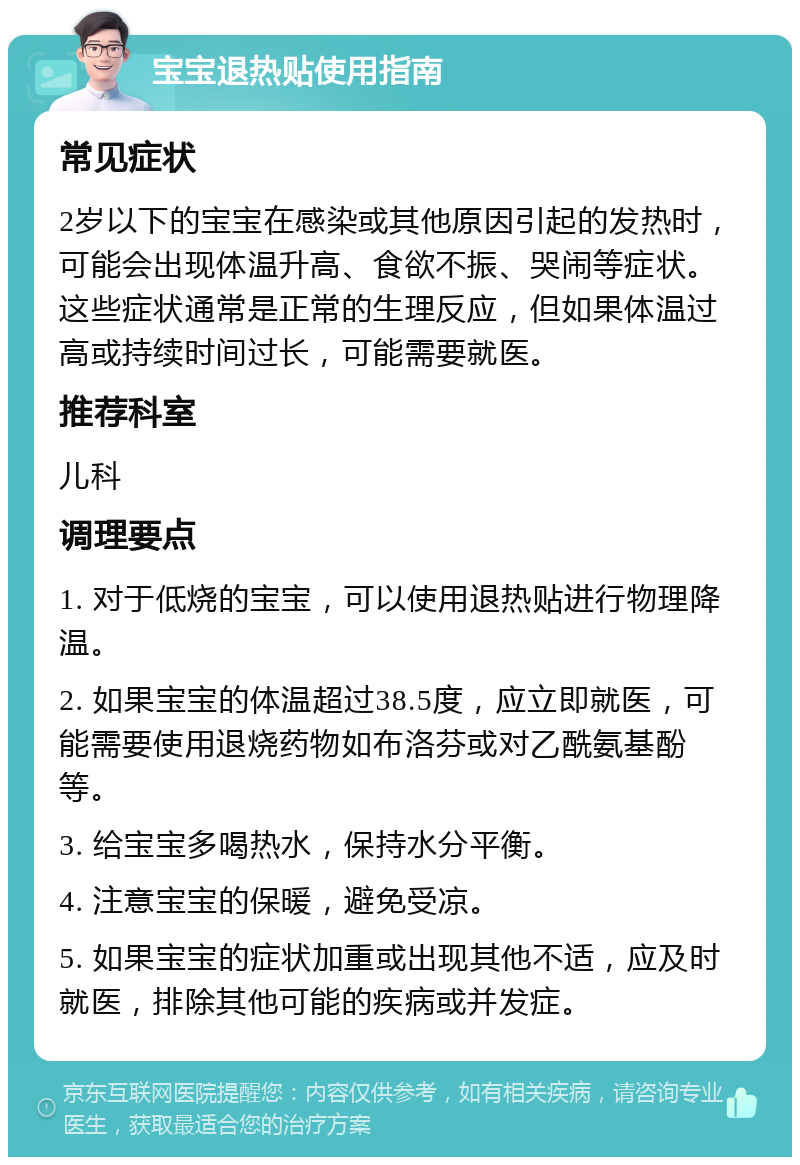 宝宝退热贴使用指南 常见症状 2岁以下的宝宝在感染或其他原因引起的发热时，可能会出现体温升高、食欲不振、哭闹等症状。这些症状通常是正常的生理反应，但如果体温过高或持续时间过长，可能需要就医。 推荐科室 儿科 调理要点 1. 对于低烧的宝宝，可以使用退热贴进行物理降温。 2. 如果宝宝的体温超过38.5度，应立即就医，可能需要使用退烧药物如布洛芬或对乙酰氨基酚等。 3. 给宝宝多喝热水，保持水分平衡。 4. 注意宝宝的保暖，避免受凉。 5. 如果宝宝的症状加重或出现其他不适，应及时就医，排除其他可能的疾病或并发症。