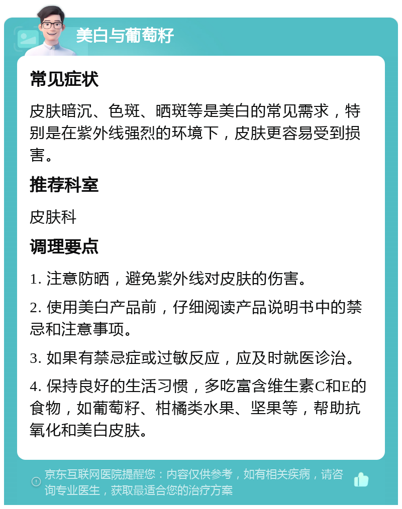 美白与葡萄籽 常见症状 皮肤暗沉、色斑、晒斑等是美白的常见需求，特别是在紫外线强烈的环境下，皮肤更容易受到损害。 推荐科室 皮肤科 调理要点 1. 注意防晒，避免紫外线对皮肤的伤害。 2. 使用美白产品前，仔细阅读产品说明书中的禁忌和注意事项。 3. 如果有禁忌症或过敏反应，应及时就医诊治。 4. 保持良好的生活习惯，多吃富含维生素C和E的食物，如葡萄籽、柑橘类水果、坚果等，帮助抗氧化和美白皮肤。