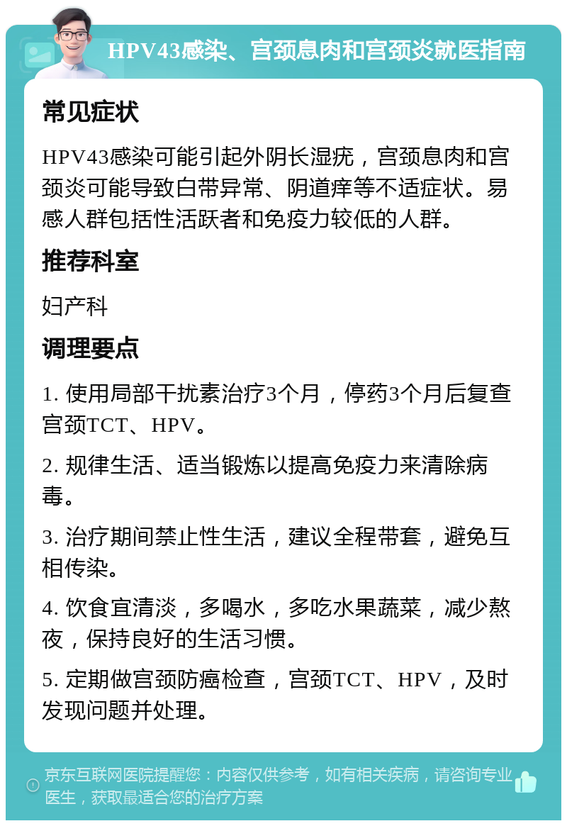 HPV43感染、宫颈息肉和宫颈炎就医指南 常见症状 HPV43感染可能引起外阴长湿疣，宫颈息肉和宫颈炎可能导致白带异常、阴道痒等不适症状。易感人群包括性活跃者和免疫力较低的人群。 推荐科室 妇产科 调理要点 1. 使用局部干扰素治疗3个月，停药3个月后复查宫颈TCT、HPV。 2. 规律生活、适当锻炼以提高免疫力来清除病毒。 3. 治疗期间禁止性生活，建议全程带套，避免互相传染。 4. 饮食宜清淡，多喝水，多吃水果蔬菜，减少熬夜，保持良好的生活习惯。 5. 定期做宫颈防癌检查，宫颈TCT、HPV，及时发现问题并处理。