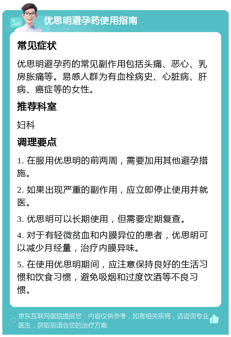 优思明避孕药使用指南 常见症状 优思明避孕药的常见副作用包括头痛、恶心、乳房胀痛等。易感人群为有血栓病史、心脏病、肝病、癌症等的女性。 推荐科室 妇科 调理要点 1. 在服用优思明的前两周，需要加用其他避孕措施。 2. 如果出现严重的副作用，应立即停止使用并就医。 3. 优思明可以长期使用，但需要定期复查。 4. 对于有轻微贫血和内膜异位的患者，优思明可以减少月经量，治疗内膜异味。 5. 在使用优思明期间，应注意保持良好的生活习惯和饮食习惯，避免吸烟和过度饮酒等不良习惯。