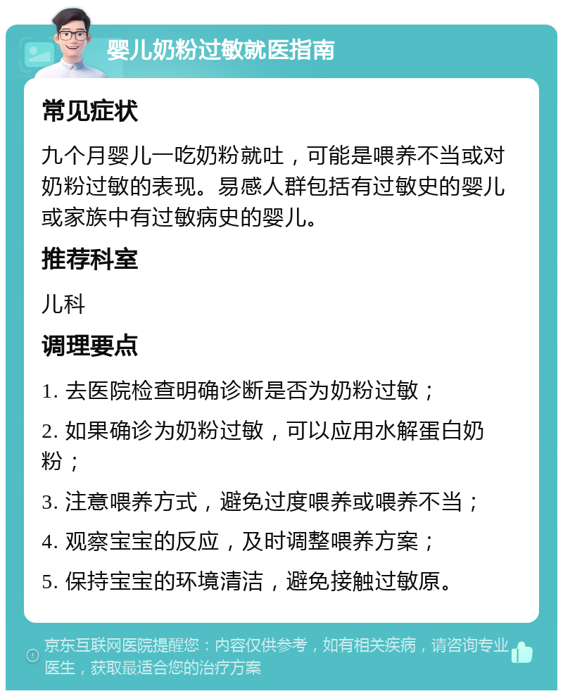 婴儿奶粉过敏就医指南 常见症状 九个月婴儿一吃奶粉就吐，可能是喂养不当或对奶粉过敏的表现。易感人群包括有过敏史的婴儿或家族中有过敏病史的婴儿。 推荐科室 儿科 调理要点 1. 去医院检查明确诊断是否为奶粉过敏； 2. 如果确诊为奶粉过敏，可以应用水解蛋白奶粉； 3. 注意喂养方式，避免过度喂养或喂养不当； 4. 观察宝宝的反应，及时调整喂养方案； 5. 保持宝宝的环境清洁，避免接触过敏原。