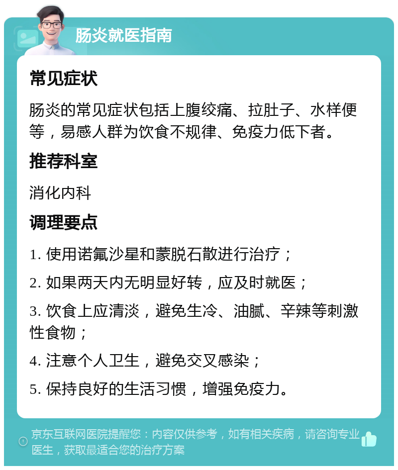 肠炎就医指南 常见症状 肠炎的常见症状包括上腹绞痛、拉肚子、水样便等，易感人群为饮食不规律、免疫力低下者。 推荐科室 消化内科 调理要点 1. 使用诺氟沙星和蒙脱石散进行治疗； 2. 如果两天内无明显好转，应及时就医； 3. 饮食上应清淡，避免生冷、油腻、辛辣等刺激性食物； 4. 注意个人卫生，避免交叉感染； 5. 保持良好的生活习惯，增强免疫力。