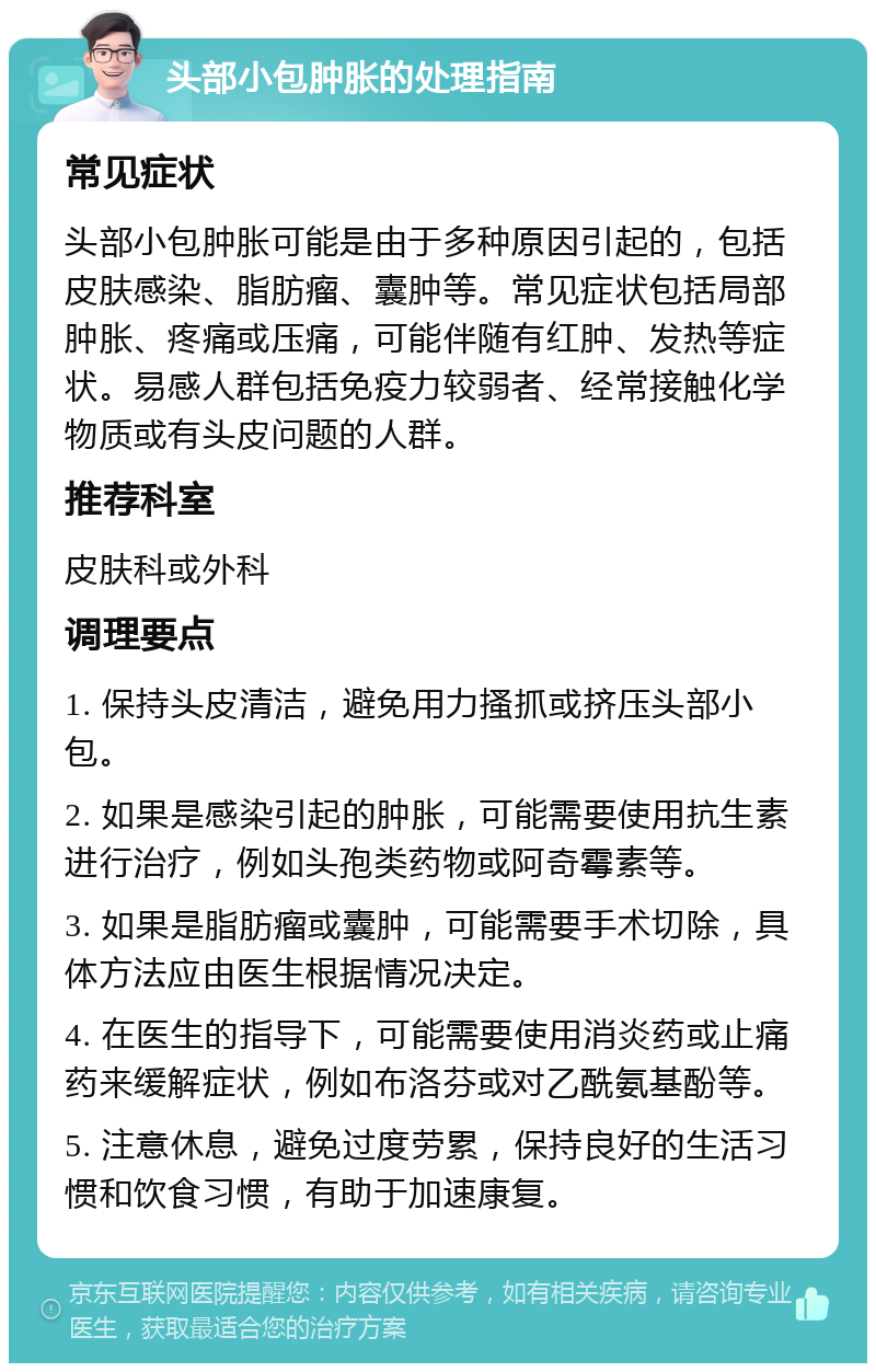 头部小包肿胀的处理指南 常见症状 头部小包肿胀可能是由于多种原因引起的，包括皮肤感染、脂肪瘤、囊肿等。常见症状包括局部肿胀、疼痛或压痛，可能伴随有红肿、发热等症状。易感人群包括免疫力较弱者、经常接触化学物质或有头皮问题的人群。 推荐科室 皮肤科或外科 调理要点 1. 保持头皮清洁，避免用力搔抓或挤压头部小包。 2. 如果是感染引起的肿胀，可能需要使用抗生素进行治疗，例如头孢类药物或阿奇霉素等。 3. 如果是脂肪瘤或囊肿，可能需要手术切除，具体方法应由医生根据情况决定。 4. 在医生的指导下，可能需要使用消炎药或止痛药来缓解症状，例如布洛芬或对乙酰氨基酚等。 5. 注意休息，避免过度劳累，保持良好的生活习惯和饮食习惯，有助于加速康复。