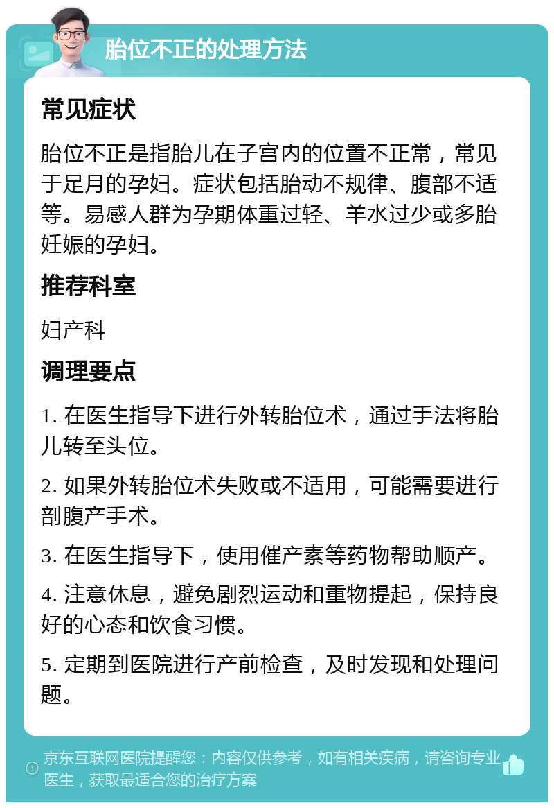 胎位不正的处理方法 常见症状 胎位不正是指胎儿在子宫内的位置不正常，常见于足月的孕妇。症状包括胎动不规律、腹部不适等。易感人群为孕期体重过轻、羊水过少或多胎妊娠的孕妇。 推荐科室 妇产科 调理要点 1. 在医生指导下进行外转胎位术，通过手法将胎儿转至头位。 2. 如果外转胎位术失败或不适用，可能需要进行剖腹产手术。 3. 在医生指导下，使用催产素等药物帮助顺产。 4. 注意休息，避免剧烈运动和重物提起，保持良好的心态和饮食习惯。 5. 定期到医院进行产前检查，及时发现和处理问题。