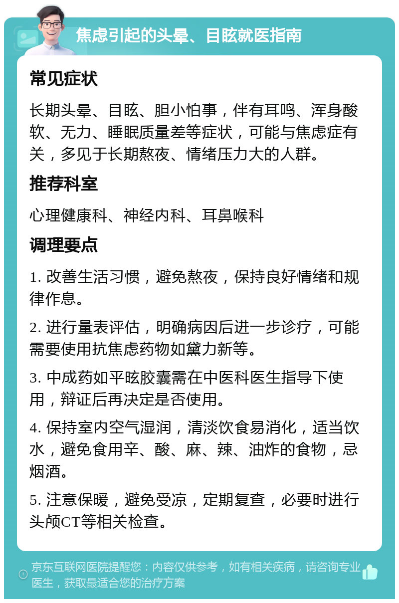 焦虑引起的头晕、目眩就医指南 常见症状 长期头晕、目眩、胆小怕事，伴有耳鸣、浑身酸软、无力、睡眠质量差等症状，可能与焦虑症有关，多见于长期熬夜、情绪压力大的人群。 推荐科室 心理健康科、神经内科、耳鼻喉科 调理要点 1. 改善生活习惯，避免熬夜，保持良好情绪和规律作息。 2. 进行量表评估，明确病因后进一步诊疗，可能需要使用抗焦虑药物如黛力新等。 3. 中成药如平昡胶囊需在中医科医生指导下使用，辩证后再决定是否使用。 4. 保持室内空气湿润，清淡饮食易消化，适当饮水，避免食用辛、酸、麻、辣、油炸的食物，忌烟酒。 5. 注意保暖，避免受凉，定期复查，必要时进行头颅CT等相关检查。