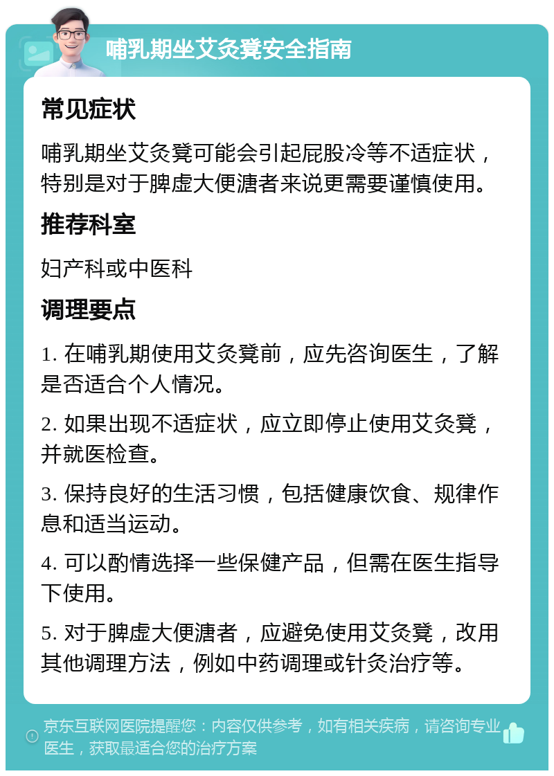 哺乳期坐艾灸凳安全指南 常见症状 哺乳期坐艾灸凳可能会引起屁股冷等不适症状，特别是对于脾虚大便溏者来说更需要谨慎使用。 推荐科室 妇产科或中医科 调理要点 1. 在哺乳期使用艾灸凳前，应先咨询医生，了解是否适合个人情况。 2. 如果出现不适症状，应立即停止使用艾灸凳，并就医检查。 3. 保持良好的生活习惯，包括健康饮食、规律作息和适当运动。 4. 可以酌情选择一些保健产品，但需在医生指导下使用。 5. 对于脾虚大便溏者，应避免使用艾灸凳，改用其他调理方法，例如中药调理或针灸治疗等。