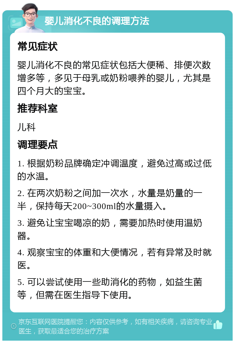 婴儿消化不良的调理方法 常见症状 婴儿消化不良的常见症状包括大便稀、排便次数增多等，多见于母乳或奶粉喂养的婴儿，尤其是四个月大的宝宝。 推荐科室 儿科 调理要点 1. 根据奶粉品牌确定冲调温度，避免过高或过低的水温。 2. 在两次奶粉之间加一次水，水量是奶量的一半，保持每天200~300ml的水量摄入。 3. 避免让宝宝喝凉的奶，需要加热时使用温奶器。 4. 观察宝宝的体重和大便情况，若有异常及时就医。 5. 可以尝试使用一些助消化的药物，如益生菌等，但需在医生指导下使用。