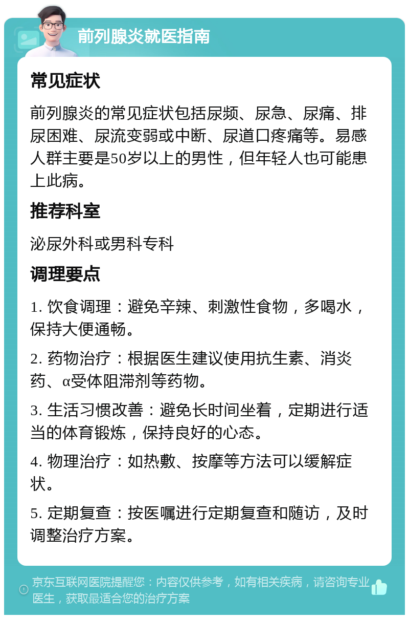 前列腺炎就医指南 常见症状 前列腺炎的常见症状包括尿频、尿急、尿痛、排尿困难、尿流变弱或中断、尿道口疼痛等。易感人群主要是50岁以上的男性，但年轻人也可能患上此病。 推荐科室 泌尿外科或男科专科 调理要点 1. 饮食调理：避免辛辣、刺激性食物，多喝水，保持大便通畅。 2. 药物治疗：根据医生建议使用抗生素、消炎药、α受体阻滞剂等药物。 3. 生活习惯改善：避免长时间坐着，定期进行适当的体育锻炼，保持良好的心态。 4. 物理治疗：如热敷、按摩等方法可以缓解症状。 5. 定期复查：按医嘱进行定期复查和随访，及时调整治疗方案。