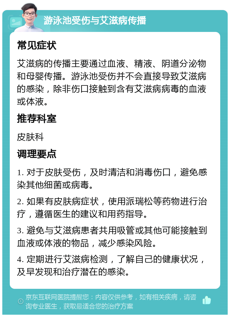 游泳池受伤与艾滋病传播 常见症状 艾滋病的传播主要通过血液、精液、阴道分泌物和母婴传播。游泳池受伤并不会直接导致艾滋病的感染，除非伤口接触到含有艾滋病病毒的血液或体液。 推荐科室 皮肤科 调理要点 1. 对于皮肤受伤，及时清洁和消毒伤口，避免感染其他细菌或病毒。 2. 如果有皮肤病症状，使用派瑞松等药物进行治疗，遵循医生的建议和用药指导。 3. 避免与艾滋病患者共用吸管或其他可能接触到血液或体液的物品，减少感染风险。 4. 定期进行艾滋病检测，了解自己的健康状况，及早发现和治疗潜在的感染。