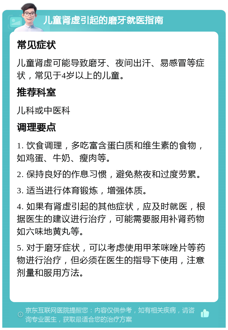 儿童肾虚引起的磨牙就医指南 常见症状 儿童肾虚可能导致磨牙、夜间出汗、易感冒等症状，常见于4岁以上的儿童。 推荐科室 儿科或中医科 调理要点 1. 饮食调理，多吃富含蛋白质和维生素的食物，如鸡蛋、牛奶、瘦肉等。 2. 保持良好的作息习惯，避免熬夜和过度劳累。 3. 适当进行体育锻炼，增强体质。 4. 如果有肾虚引起的其他症状，应及时就医，根据医生的建议进行治疗，可能需要服用补肾药物如六味地黄丸等。 5. 对于磨牙症状，可以考虑使用甲苯咪唑片等药物进行治疗，但必须在医生的指导下使用，注意剂量和服用方法。