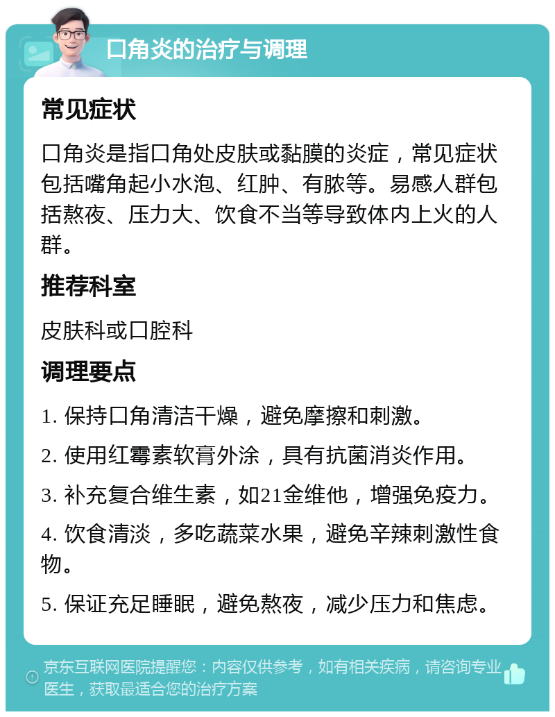 口角炎的治疗与调理 常见症状 口角炎是指口角处皮肤或黏膜的炎症，常见症状包括嘴角起小水泡、红肿、有脓等。易感人群包括熬夜、压力大、饮食不当等导致体内上火的人群。 推荐科室 皮肤科或口腔科 调理要点 1. 保持口角清洁干燥，避免摩擦和刺激。 2. 使用红霉素软膏外涂，具有抗菌消炎作用。 3. 补充复合维生素，如21金维他，增强免疫力。 4. 饮食清淡，多吃蔬菜水果，避免辛辣刺激性食物。 5. 保证充足睡眠，避免熬夜，减少压力和焦虑。