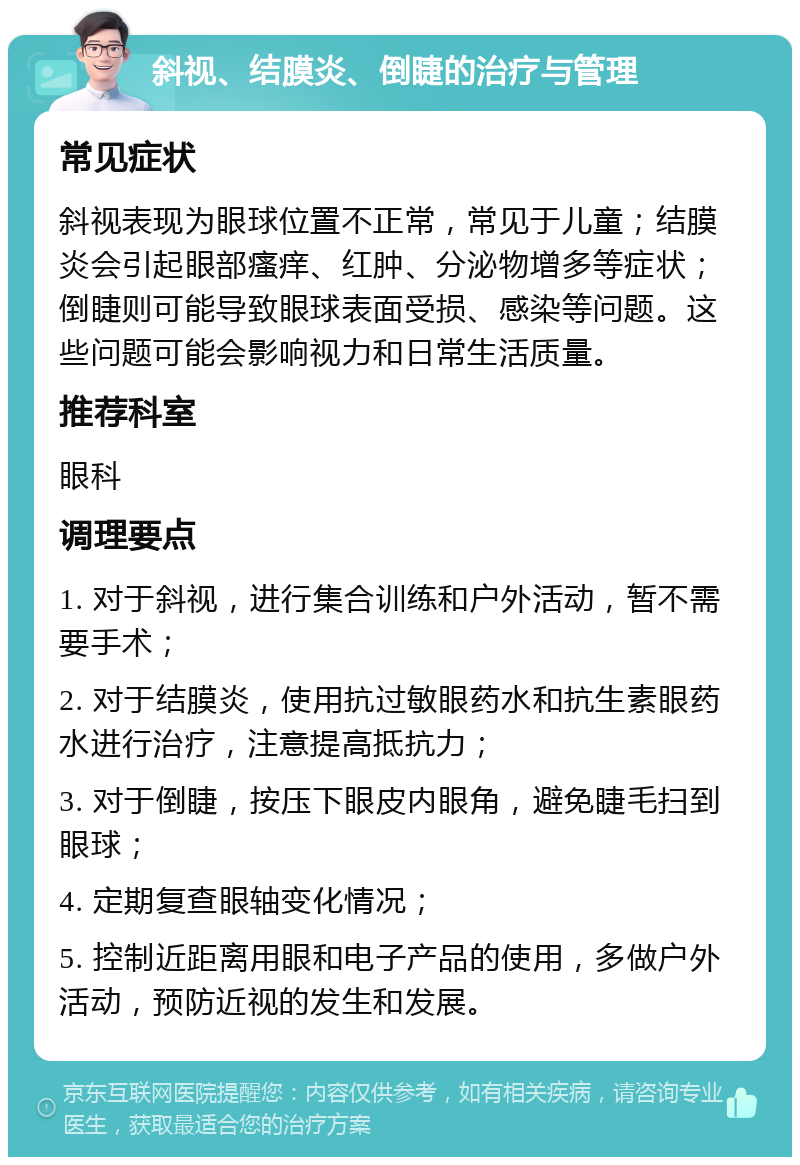 斜视、结膜炎、倒睫的治疗与管理 常见症状 斜视表现为眼球位置不正常，常见于儿童；结膜炎会引起眼部瘙痒、红肿、分泌物增多等症状；倒睫则可能导致眼球表面受损、感染等问题。这些问题可能会影响视力和日常生活质量。 推荐科室 眼科 调理要点 1. 对于斜视，进行集合训练和户外活动，暂不需要手术； 2. 对于结膜炎，使用抗过敏眼药水和抗生素眼药水进行治疗，注意提高抵抗力； 3. 对于倒睫，按压下眼皮内眼角，避免睫毛扫到眼球； 4. 定期复查眼轴变化情况； 5. 控制近距离用眼和电子产品的使用，多做户外活动，预防近视的发生和发展。