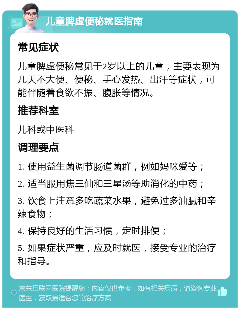 儿童脾虚便秘就医指南 常见症状 儿童脾虚便秘常见于2岁以上的儿童，主要表现为几天不大便、便秘、手心发热、出汗等症状，可能伴随着食欲不振、腹胀等情况。 推荐科室 儿科或中医科 调理要点 1. 使用益生菌调节肠道菌群，例如妈咪爱等； 2. 适当服用焦三仙和三星汤等助消化的中药； 3. 饮食上注意多吃蔬菜水果，避免过多油腻和辛辣食物； 4. 保持良好的生活习惯，定时排便； 5. 如果症状严重，应及时就医，接受专业的治疗和指导。