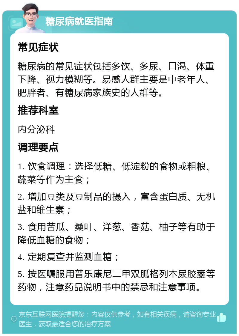 糖尿病就医指南 常见症状 糖尿病的常见症状包括多饮、多尿、口渴、体重下降、视力模糊等。易感人群主要是中老年人、肥胖者、有糖尿病家族史的人群等。 推荐科室 内分泌科 调理要点 1. 饮食调理：选择低糖、低淀粉的食物或粗粮、蔬菜等作为主食； 2. 增加豆类及豆制品的摄入，富含蛋白质、无机盐和维生素； 3. 食用苦瓜、桑叶、洋葱、香菇、柚子等有助于降低血糖的食物； 4. 定期复查并监测血糖； 5. 按医嘱服用普乐康尼二甲双胍格列本尿胶囊等药物，注意药品说明书中的禁忌和注意事项。