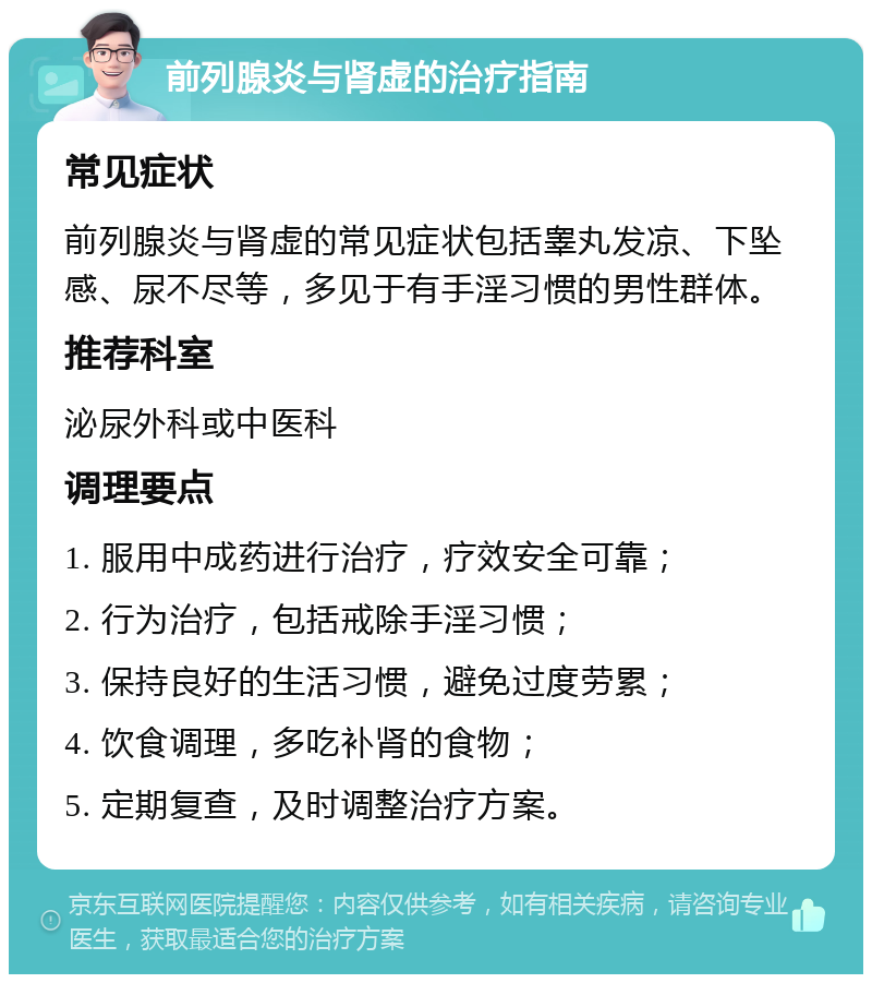 前列腺炎与肾虚的治疗指南 常见症状 前列腺炎与肾虚的常见症状包括睾丸发凉、下坠感、尿不尽等，多见于有手淫习惯的男性群体。 推荐科室 泌尿外科或中医科 调理要点 1. 服用中成药进行治疗，疗效安全可靠； 2. 行为治疗，包括戒除手淫习惯； 3. 保持良好的生活习惯，避免过度劳累； 4. 饮食调理，多吃补肾的食物； 5. 定期复查，及时调整治疗方案。