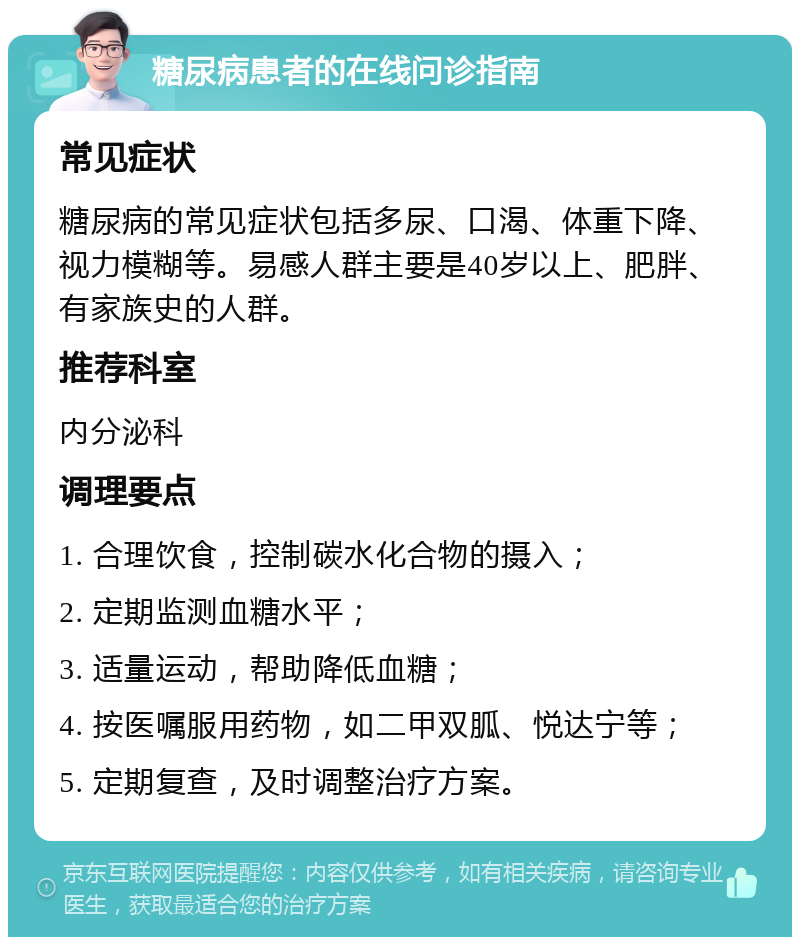 糖尿病患者的在线问诊指南 常见症状 糖尿病的常见症状包括多尿、口渴、体重下降、视力模糊等。易感人群主要是40岁以上、肥胖、有家族史的人群。 推荐科室 内分泌科 调理要点 1. 合理饮食，控制碳水化合物的摄入； 2. 定期监测血糖水平； 3. 适量运动，帮助降低血糖； 4. 按医嘱服用药物，如二甲双胍、悦达宁等； 5. 定期复查，及时调整治疗方案。