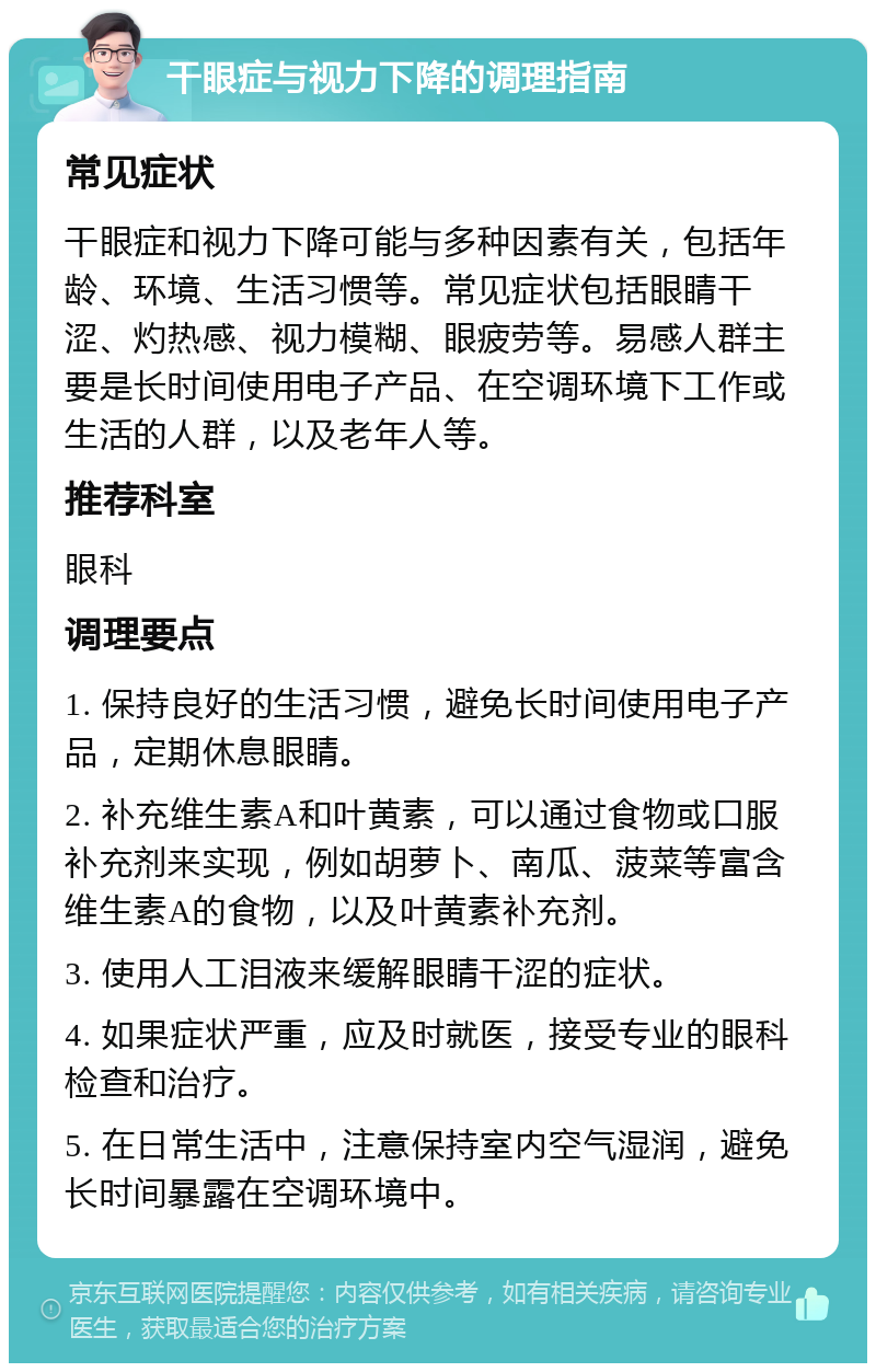 干眼症与视力下降的调理指南 常见症状 干眼症和视力下降可能与多种因素有关，包括年龄、环境、生活习惯等。常见症状包括眼睛干涩、灼热感、视力模糊、眼疲劳等。易感人群主要是长时间使用电子产品、在空调环境下工作或生活的人群，以及老年人等。 推荐科室 眼科 调理要点 1. 保持良好的生活习惯，避免长时间使用电子产品，定期休息眼睛。 2. 补充维生素A和叶黄素，可以通过食物或口服补充剂来实现，例如胡萝卜、南瓜、菠菜等富含维生素A的食物，以及叶黄素补充剂。 3. 使用人工泪液来缓解眼睛干涩的症状。 4. 如果症状严重，应及时就医，接受专业的眼科检查和治疗。 5. 在日常生活中，注意保持室内空气湿润，避免长时间暴露在空调环境中。