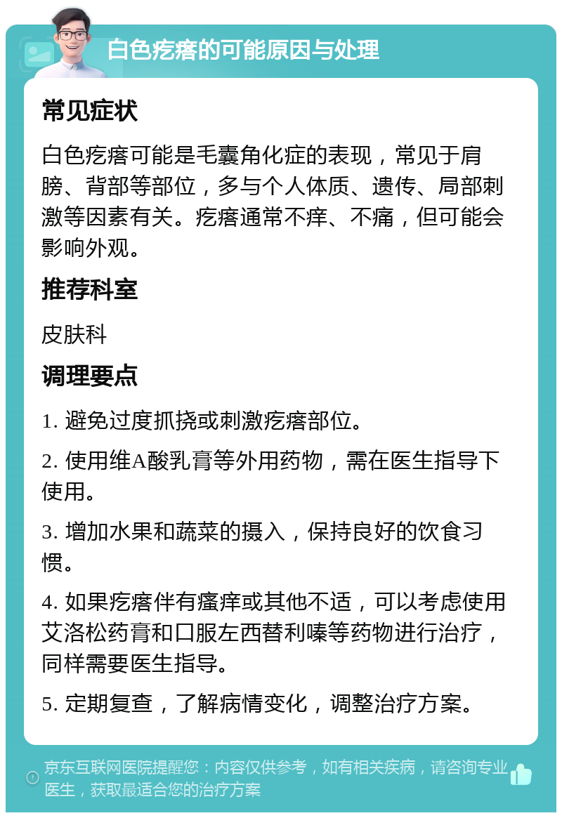 白色疙瘩的可能原因与处理 常见症状 白色疙瘩可能是毛囊角化症的表现，常见于肩膀、背部等部位，多与个人体质、遗传、局部刺激等因素有关。疙瘩通常不痒、不痛，但可能会影响外观。 推荐科室 皮肤科 调理要点 1. 避免过度抓挠或刺激疙瘩部位。 2. 使用维A酸乳膏等外用药物，需在医生指导下使用。 3. 增加水果和蔬菜的摄入，保持良好的饮食习惯。 4. 如果疙瘩伴有瘙痒或其他不适，可以考虑使用艾洛松药膏和口服左西替利嗪等药物进行治疗，同样需要医生指导。 5. 定期复查，了解病情变化，调整治疗方案。