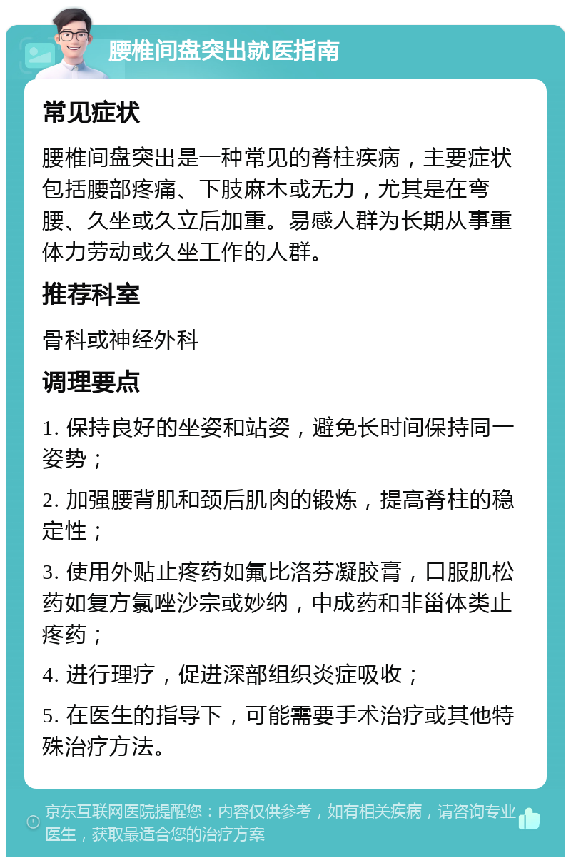 腰椎间盘突出就医指南 常见症状 腰椎间盘突出是一种常见的脊柱疾病，主要症状包括腰部疼痛、下肢麻木或无力，尤其是在弯腰、久坐或久立后加重。易感人群为长期从事重体力劳动或久坐工作的人群。 推荐科室 骨科或神经外科 调理要点 1. 保持良好的坐姿和站姿，避免长时间保持同一姿势； 2. 加强腰背肌和颈后肌肉的锻炼，提高脊柱的稳定性； 3. 使用外贴止疼药如氟比洛芬凝胶膏，口服肌松药如复方氯唑沙宗或妙纳，中成药和非甾体类止疼药； 4. 进行理疗，促进深部组织炎症吸收； 5. 在医生的指导下，可能需要手术治疗或其他特殊治疗方法。