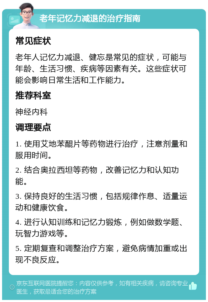 老年记忆力减退的治疗指南 常见症状 老年人记忆力减退、健忘是常见的症状，可能与年龄、生活习惯、疾病等因素有关。这些症状可能会影响日常生活和工作能力。 推荐科室 神经内科 调理要点 1. 使用艾地苯醌片等药物进行治疗，注意剂量和服用时间。 2. 结合奥拉西坦等药物，改善记忆力和认知功能。 3. 保持良好的生活习惯，包括规律作息、适量运动和健康饮食。 4. 进行认知训练和记忆力锻炼，例如做数学题、玩智力游戏等。 5. 定期复查和调整治疗方案，避免病情加重或出现不良反应。