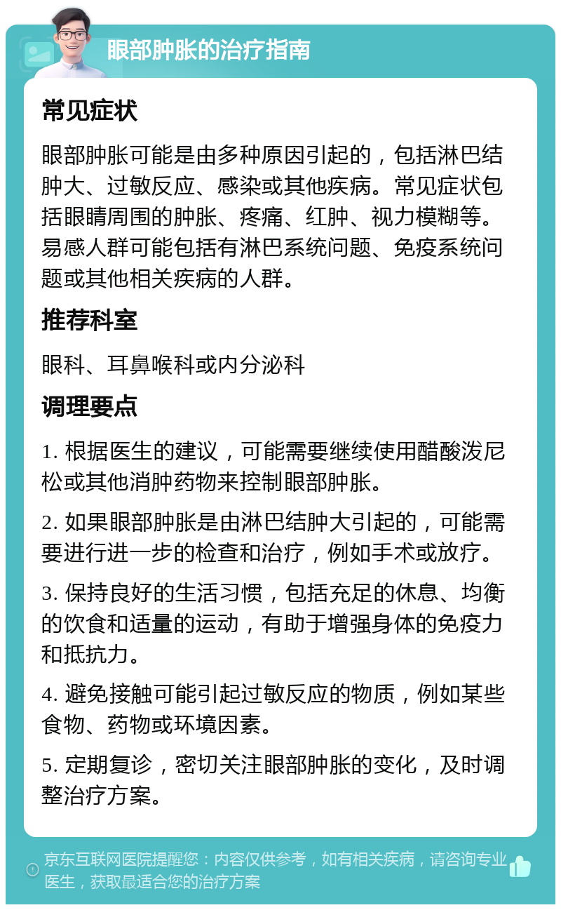 眼部肿胀的治疗指南 常见症状 眼部肿胀可能是由多种原因引起的，包括淋巴结肿大、过敏反应、感染或其他疾病。常见症状包括眼睛周围的肿胀、疼痛、红肿、视力模糊等。易感人群可能包括有淋巴系统问题、免疫系统问题或其他相关疾病的人群。 推荐科室 眼科、耳鼻喉科或内分泌科 调理要点 1. 根据医生的建议，可能需要继续使用醋酸泼尼松或其他消肿药物来控制眼部肿胀。 2. 如果眼部肿胀是由淋巴结肿大引起的，可能需要进行进一步的检查和治疗，例如手术或放疗。 3. 保持良好的生活习惯，包括充足的休息、均衡的饮食和适量的运动，有助于增强身体的免疫力和抵抗力。 4. 避免接触可能引起过敏反应的物质，例如某些食物、药物或环境因素。 5. 定期复诊，密切关注眼部肿胀的变化，及时调整治疗方案。