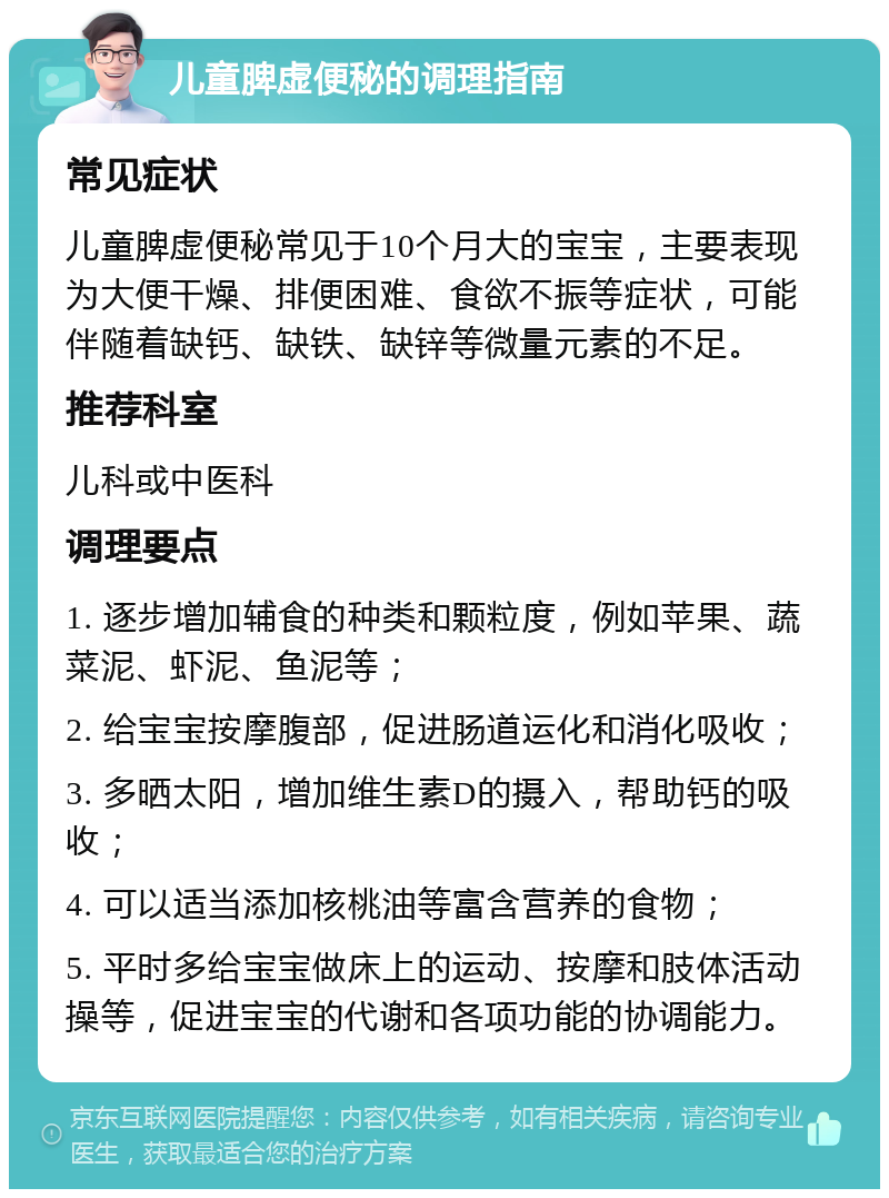 儿童脾虚便秘的调理指南 常见症状 儿童脾虚便秘常见于10个月大的宝宝，主要表现为大便干燥、排便困难、食欲不振等症状，可能伴随着缺钙、缺铁、缺锌等微量元素的不足。 推荐科室 儿科或中医科 调理要点 1. 逐步增加辅食的种类和颗粒度，例如苹果、蔬菜泥、虾泥、鱼泥等； 2. 给宝宝按摩腹部，促进肠道运化和消化吸收； 3. 多晒太阳，增加维生素D的摄入，帮助钙的吸收； 4. 可以适当添加核桃油等富含营养的食物； 5. 平时多给宝宝做床上的运动、按摩和肢体活动操等，促进宝宝的代谢和各项功能的协调能力。