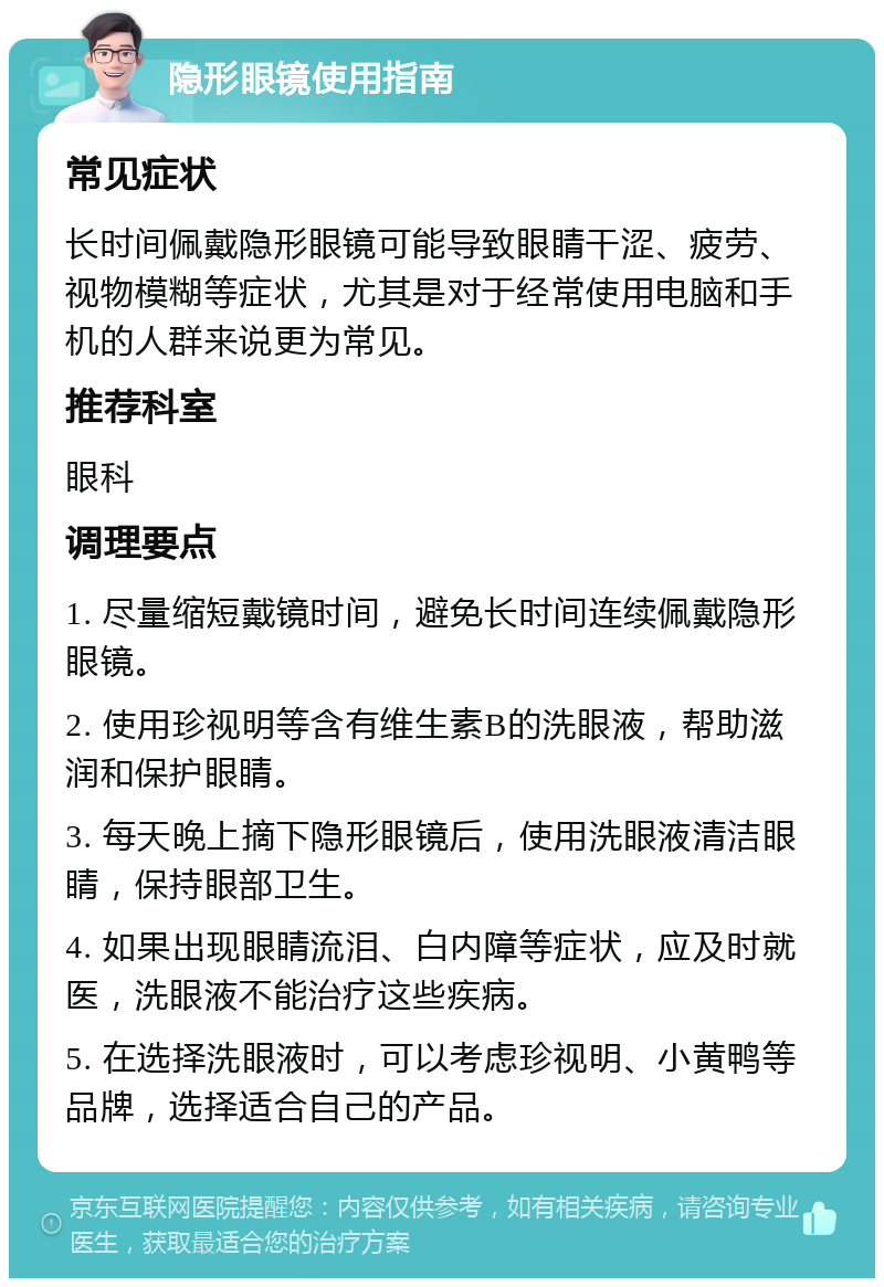 隐形眼镜使用指南 常见症状 长时间佩戴隐形眼镜可能导致眼睛干涩、疲劳、视物模糊等症状，尤其是对于经常使用电脑和手机的人群来说更为常见。 推荐科室 眼科 调理要点 1. 尽量缩短戴镜时间，避免长时间连续佩戴隐形眼镜。 2. 使用珍视明等含有维生素B的洗眼液，帮助滋润和保护眼睛。 3. 每天晚上摘下隐形眼镜后，使用洗眼液清洁眼睛，保持眼部卫生。 4. 如果出现眼睛流泪、白内障等症状，应及时就医，洗眼液不能治疗这些疾病。 5. 在选择洗眼液时，可以考虑珍视明、小黄鸭等品牌，选择适合自己的产品。