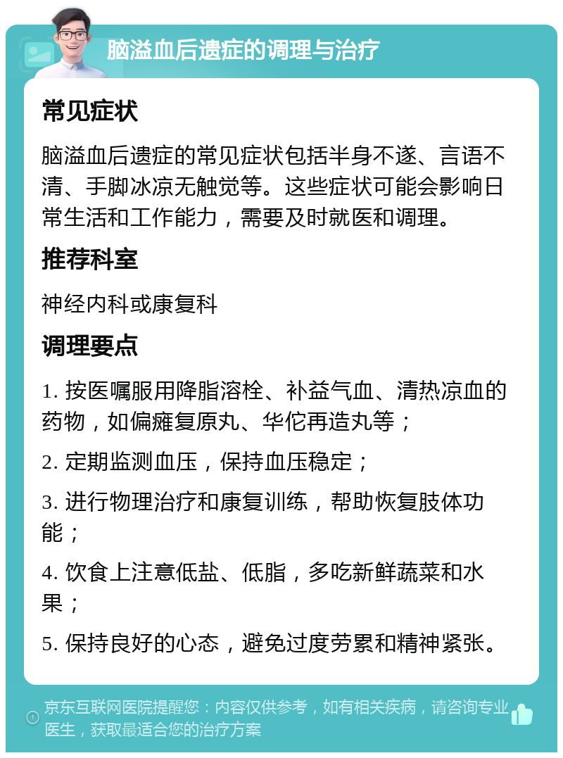 脑溢血后遗症的调理与治疗 常见症状 脑溢血后遗症的常见症状包括半身不遂、言语不清、手脚冰凉无触觉等。这些症状可能会影响日常生活和工作能力，需要及时就医和调理。 推荐科室 神经内科或康复科 调理要点 1. 按医嘱服用降脂溶栓、补益气血、清热凉血的药物，如偏瘫复原丸、华佗再造丸等； 2. 定期监测血压，保持血压稳定； 3. 进行物理治疗和康复训练，帮助恢复肢体功能； 4. 饮食上注意低盐、低脂，多吃新鲜蔬菜和水果； 5. 保持良好的心态，避免过度劳累和精神紧张。