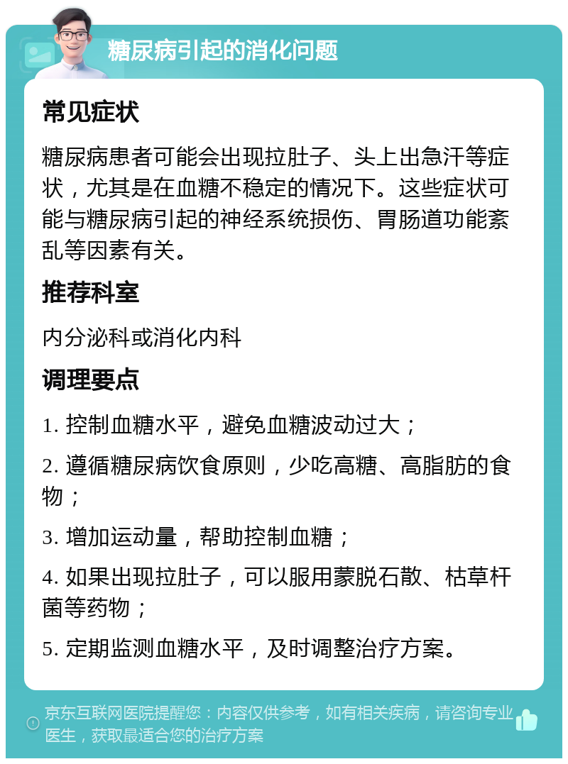 糖尿病引起的消化问题 常见症状 糖尿病患者可能会出现拉肚子、头上出急汗等症状，尤其是在血糖不稳定的情况下。这些症状可能与糖尿病引起的神经系统损伤、胃肠道功能紊乱等因素有关。 推荐科室 内分泌科或消化内科 调理要点 1. 控制血糖水平，避免血糖波动过大； 2. 遵循糖尿病饮食原则，少吃高糖、高脂肪的食物； 3. 增加运动量，帮助控制血糖； 4. 如果出现拉肚子，可以服用蒙脱石散、枯草杆菌等药物； 5. 定期监测血糖水平，及时调整治疗方案。