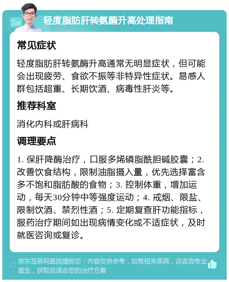 轻度脂肪肝转氨酶升高处理指南 常见症状 轻度脂肪肝转氨酶升高通常无明显症状，但可能会出现疲劳、食欲不振等非特异性症状。易感人群包括超重、长期饮酒、病毒性肝炎等。 推荐科室 消化内科或肝病科 调理要点 1. 保肝降酶治疗，口服多烯磷脂酰胆碱胶囊；2. 改善饮食结构，限制油脂摄入量，优先选择富含多不饱和脂肪酸的食物；3. 控制体重，增加运动，每天30分钟中等强度运动；4. 戒烟、限盐、限制饮酒、禁烈性酒；5. 定期复查肝功能指标，服药治疗期间如出现病情变化或不适症状，及时就医咨询或复诊。