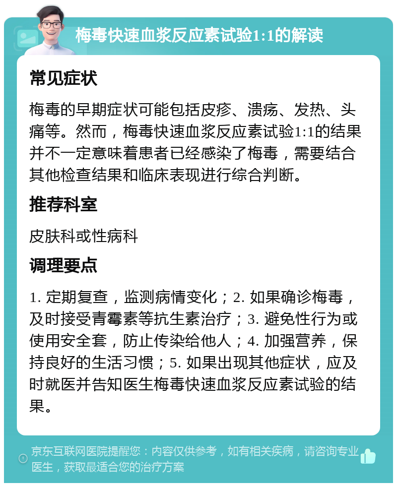 梅毒快速血浆反应素试验1:1的解读 常见症状 梅毒的早期症状可能包括皮疹、溃疡、发热、头痛等。然而，梅毒快速血浆反应素试验1:1的结果并不一定意味着患者已经感染了梅毒，需要结合其他检查结果和临床表现进行综合判断。 推荐科室 皮肤科或性病科 调理要点 1. 定期复查，监测病情变化；2. 如果确诊梅毒，及时接受青霉素等抗生素治疗；3. 避免性行为或使用安全套，防止传染给他人；4. 加强营养，保持良好的生活习惯；5. 如果出现其他症状，应及时就医并告知医生梅毒快速血浆反应素试验的结果。