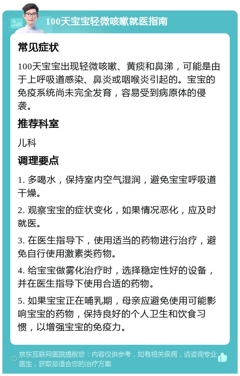 100天宝宝轻微咳嗽就医指南 常见症状 100天宝宝出现轻微咳嗽、黄痰和鼻涕，可能是由于上呼吸道感染、鼻炎或咽喉炎引起的。宝宝的免疫系统尚未完全发育，容易受到病原体的侵袭。 推荐科室 儿科 调理要点 1. 多喝水，保持室内空气湿润，避免宝宝呼吸道干燥。 2. 观察宝宝的症状变化，如果情况恶化，应及时就医。 3. 在医生指导下，使用适当的药物进行治疗，避免自行使用激素类药物。 4. 给宝宝做雾化治疗时，选择稳定性好的设备，并在医生指导下使用合适的药物。 5. 如果宝宝正在哺乳期，母亲应避免使用可能影响宝宝的药物，保持良好的个人卫生和饮食习惯，以增强宝宝的免疫力。