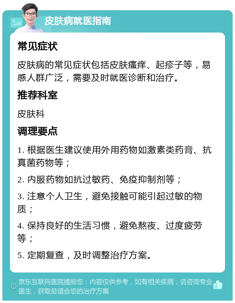 皮肤病就医指南 常见症状 皮肤病的常见症状包括皮肤瘙痒、起疹子等，易感人群广泛，需要及时就医诊断和治疗。 推荐科室 皮肤科 调理要点 1. 根据医生建议使用外用药物如激素类药膏、抗真菌药物等； 2. 内服药物如抗过敏药、免疫抑制剂等； 3. 注意个人卫生，避免接触可能引起过敏的物质； 4. 保持良好的生活习惯，避免熬夜、过度疲劳等； 5. 定期复查，及时调整治疗方案。