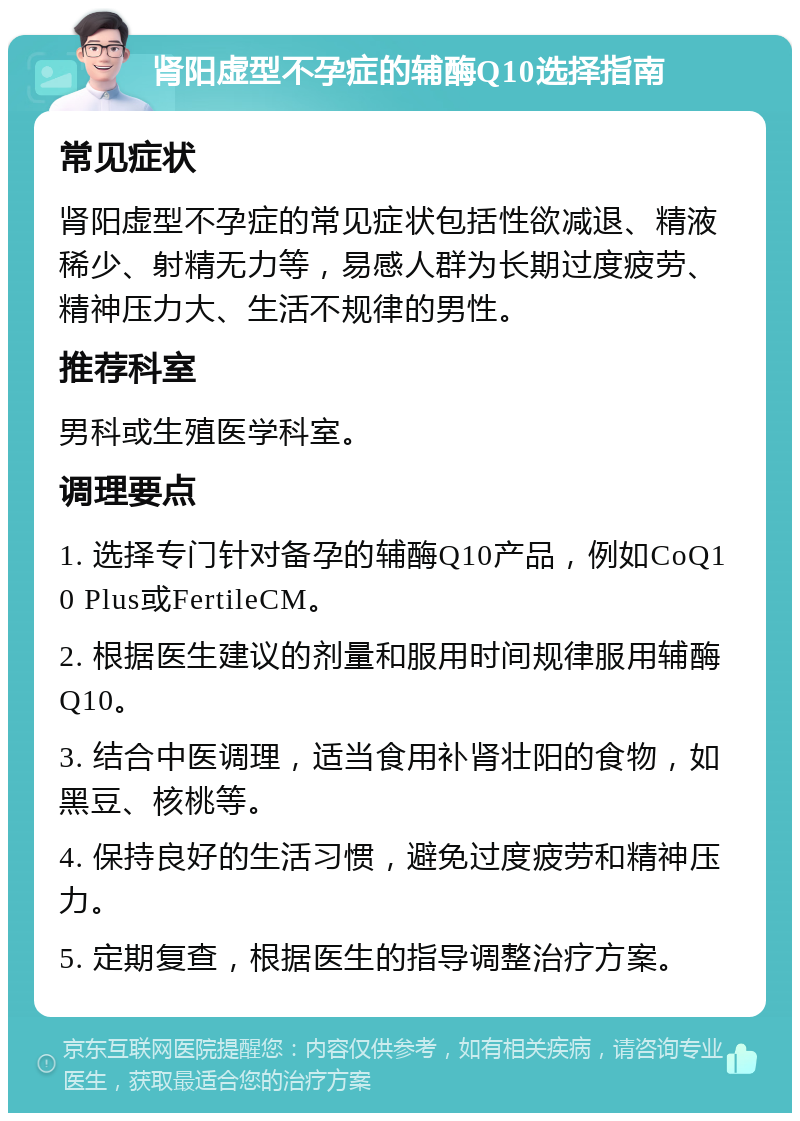 肾阳虚型不孕症的辅酶Q10选择指南 常见症状 肾阳虚型不孕症的常见症状包括性欲减退、精液稀少、射精无力等，易感人群为长期过度疲劳、精神压力大、生活不规律的男性。 推荐科室 男科或生殖医学科室。 调理要点 1. 选择专门针对备孕的辅酶Q10产品，例如CoQ10 Plus或FertileCM。 2. 根据医生建议的剂量和服用时间规律服用辅酶Q10。 3. 结合中医调理，适当食用补肾壮阳的食物，如黑豆、核桃等。 4. 保持良好的生活习惯，避免过度疲劳和精神压力。 5. 定期复查，根据医生的指导调整治疗方案。