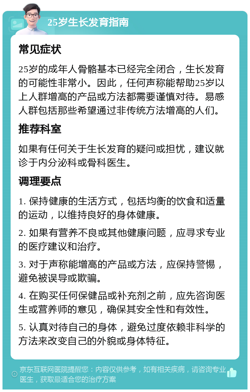 25岁生长发育指南 常见症状 25岁的成年人骨骼基本已经完全闭合，生长发育的可能性非常小。因此，任何声称能帮助25岁以上人群增高的产品或方法都需要谨慎对待。易感人群包括那些希望通过非传统方法增高的人们。 推荐科室 如果有任何关于生长发育的疑问或担忧，建议就诊于内分泌科或骨科医生。 调理要点 1. 保持健康的生活方式，包括均衡的饮食和适量的运动，以维持良好的身体健康。 2. 如果有营养不良或其他健康问题，应寻求专业的医疗建议和治疗。 3. 对于声称能增高的产品或方法，应保持警惕，避免被误导或欺骗。 4. 在购买任何保健品或补充剂之前，应先咨询医生或营养师的意见，确保其安全性和有效性。 5. 认真对待自己的身体，避免过度依赖非科学的方法来改变自己的外貌或身体特征。