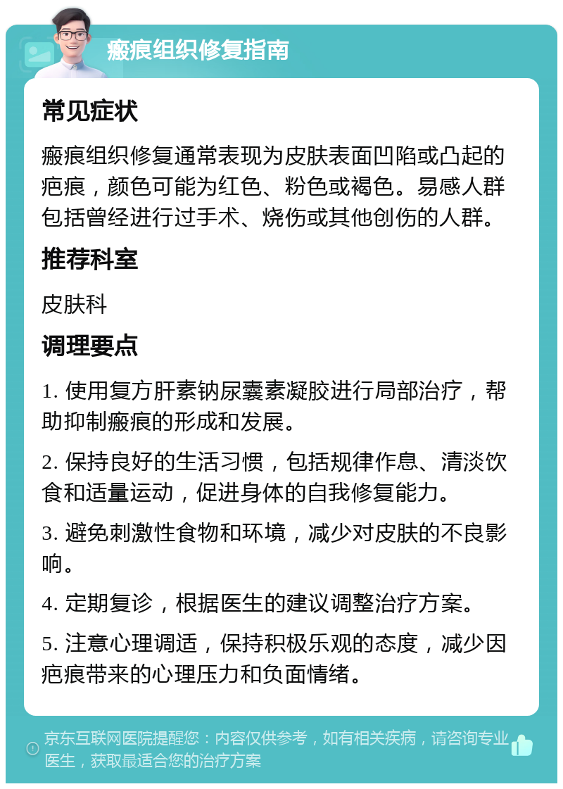 瘢痕组织修复指南 常见症状 瘢痕组织修复通常表现为皮肤表面凹陷或凸起的疤痕，颜色可能为红色、粉色或褐色。易感人群包括曾经进行过手术、烧伤或其他创伤的人群。 推荐科室 皮肤科 调理要点 1. 使用复方肝素钠尿囊素凝胶进行局部治疗，帮助抑制瘢痕的形成和发展。 2. 保持良好的生活习惯，包括规律作息、清淡饮食和适量运动，促进身体的自我修复能力。 3. 避免刺激性食物和环境，减少对皮肤的不良影响。 4. 定期复诊，根据医生的建议调整治疗方案。 5. 注意心理调适，保持积极乐观的态度，减少因疤痕带来的心理压力和负面情绪。