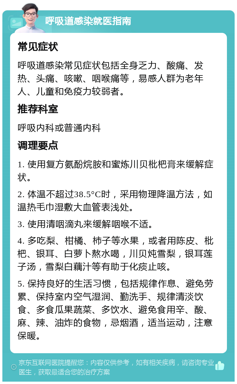 呼吸道感染就医指南 常见症状 呼吸道感染常见症状包括全身乏力、酸痛、发热、头痛、咳嗽、咽喉痛等，易感人群为老年人、儿童和免疫力较弱者。 推荐科室 呼吸内科或普通内科 调理要点 1. 使用复方氨酚烷胺和蜜炼川贝枇杷膏来缓解症状。 2. 体温不超过38.5°C时，采用物理降温方法，如温热毛巾湿敷大血管表浅处。 3. 使用清咽滴丸来缓解咽喉不适。 4. 多吃梨、柑橘、柿子等水果，或者用陈皮、枇杷、银耳、白萝卜熬水喝，川贝炖雪梨，银耳莲子汤，雪梨白藕汁等有助于化痰止咳。 5. 保持良好的生活习惯，包括规律作息、避免劳累、保持室内空气湿润、勤洗手、规律清淡饮食、多食瓜果蔬菜、多饮水、避免食用辛、酸、麻、辣、油炸的食物，忌烟酒，适当运动，注意保暖。