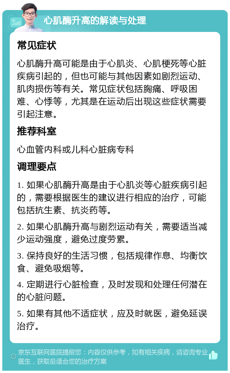 心肌酶升高的解读与处理 常见症状 心肌酶升高可能是由于心肌炎、心肌梗死等心脏疾病引起的，但也可能与其他因素如剧烈运动、肌肉损伤等有关。常见症状包括胸痛、呼吸困难、心悸等，尤其是在运动后出现这些症状需要引起注意。 推荐科室 心血管内科或儿科心脏病专科 调理要点 1. 如果心肌酶升高是由于心肌炎等心脏疾病引起的，需要根据医生的建议进行相应的治疗，可能包括抗生素、抗炎药等。 2. 如果心肌酶升高与剧烈运动有关，需要适当减少运动强度，避免过度劳累。 3. 保持良好的生活习惯，包括规律作息、均衡饮食、避免吸烟等。 4. 定期进行心脏检查，及时发现和处理任何潜在的心脏问题。 5. 如果有其他不适症状，应及时就医，避免延误治疗。