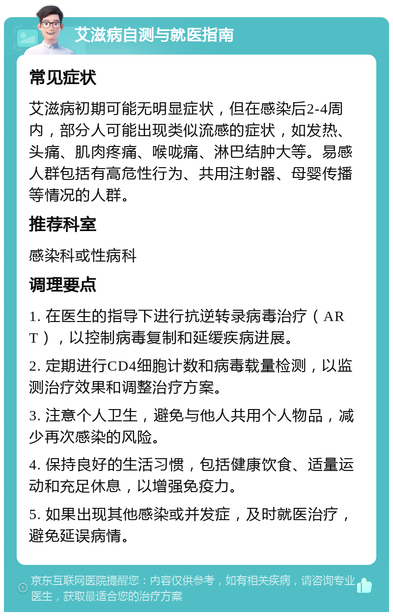 艾滋病自测与就医指南 常见症状 艾滋病初期可能无明显症状，但在感染后2-4周内，部分人可能出现类似流感的症状，如发热、头痛、肌肉疼痛、喉咙痛、淋巴结肿大等。易感人群包括有高危性行为、共用注射器、母婴传播等情况的人群。 推荐科室 感染科或性病科 调理要点 1. 在医生的指导下进行抗逆转录病毒治疗（ART），以控制病毒复制和延缓疾病进展。 2. 定期进行CD4细胞计数和病毒载量检测，以监测治疗效果和调整治疗方案。 3. 注意个人卫生，避免与他人共用个人物品，减少再次感染的风险。 4. 保持良好的生活习惯，包括健康饮食、适量运动和充足休息，以增强免疫力。 5. 如果出现其他感染或并发症，及时就医治疗，避免延误病情。