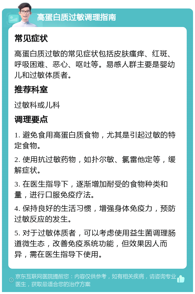 高蛋白质过敏调理指南 常见症状 高蛋白质过敏的常见症状包括皮肤瘙痒、红斑、呼吸困难、恶心、呕吐等。易感人群主要是婴幼儿和过敏体质者。 推荐科室 过敏科或儿科 调理要点 1. 避免食用高蛋白质食物，尤其是引起过敏的特定食物。 2. 使用抗过敏药物，如扑尔敏、氯雷他定等，缓解症状。 3. 在医生指导下，逐渐增加耐受的食物种类和量，进行口服免疫疗法。 4. 保持良好的生活习惯，增强身体免疫力，预防过敏反应的发生。 5. 对于过敏体质者，可以考虑使用益生菌调理肠道微生态，改善免疫系统功能，但效果因人而异，需在医生指导下使用。