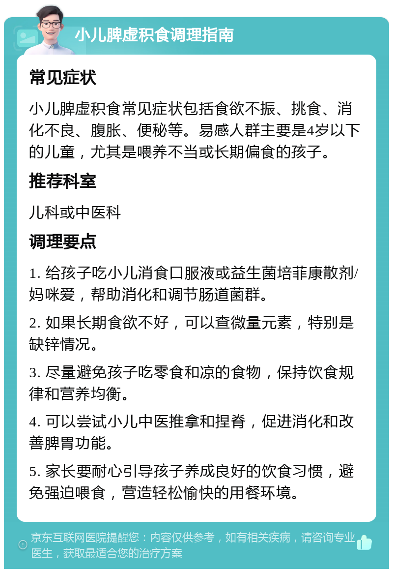 小儿脾虚积食调理指南 常见症状 小儿脾虚积食常见症状包括食欲不振、挑食、消化不良、腹胀、便秘等。易感人群主要是4岁以下的儿童，尤其是喂养不当或长期偏食的孩子。 推荐科室 儿科或中医科 调理要点 1. 给孩子吃小儿消食口服液或益生菌培菲康散剂/妈咪爱，帮助消化和调节肠道菌群。 2. 如果长期食欲不好，可以查微量元素，特别是缺锌情况。 3. 尽量避免孩子吃零食和凉的食物，保持饮食规律和营养均衡。 4. 可以尝试小儿中医推拿和捏脊，促进消化和改善脾胃功能。 5. 家长要耐心引导孩子养成良好的饮食习惯，避免强迫喂食，营造轻松愉快的用餐环境。