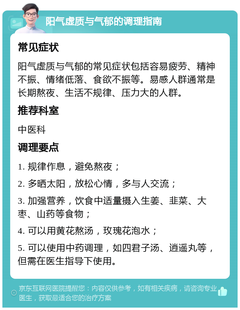 阳气虚质与气郁的调理指南 常见症状 阳气虚质与气郁的常见症状包括容易疲劳、精神不振、情绪低落、食欲不振等。易感人群通常是长期熬夜、生活不规律、压力大的人群。 推荐科室 中医科 调理要点 1. 规律作息，避免熬夜； 2. 多晒太阳，放松心情，多与人交流； 3. 加强营养，饮食中适量摄入生姜、韭菜、大枣、山药等食物； 4. 可以用黄花熬汤，玫瑰花泡水； 5. 可以使用中药调理，如四君子汤、逍遥丸等，但需在医生指导下使用。