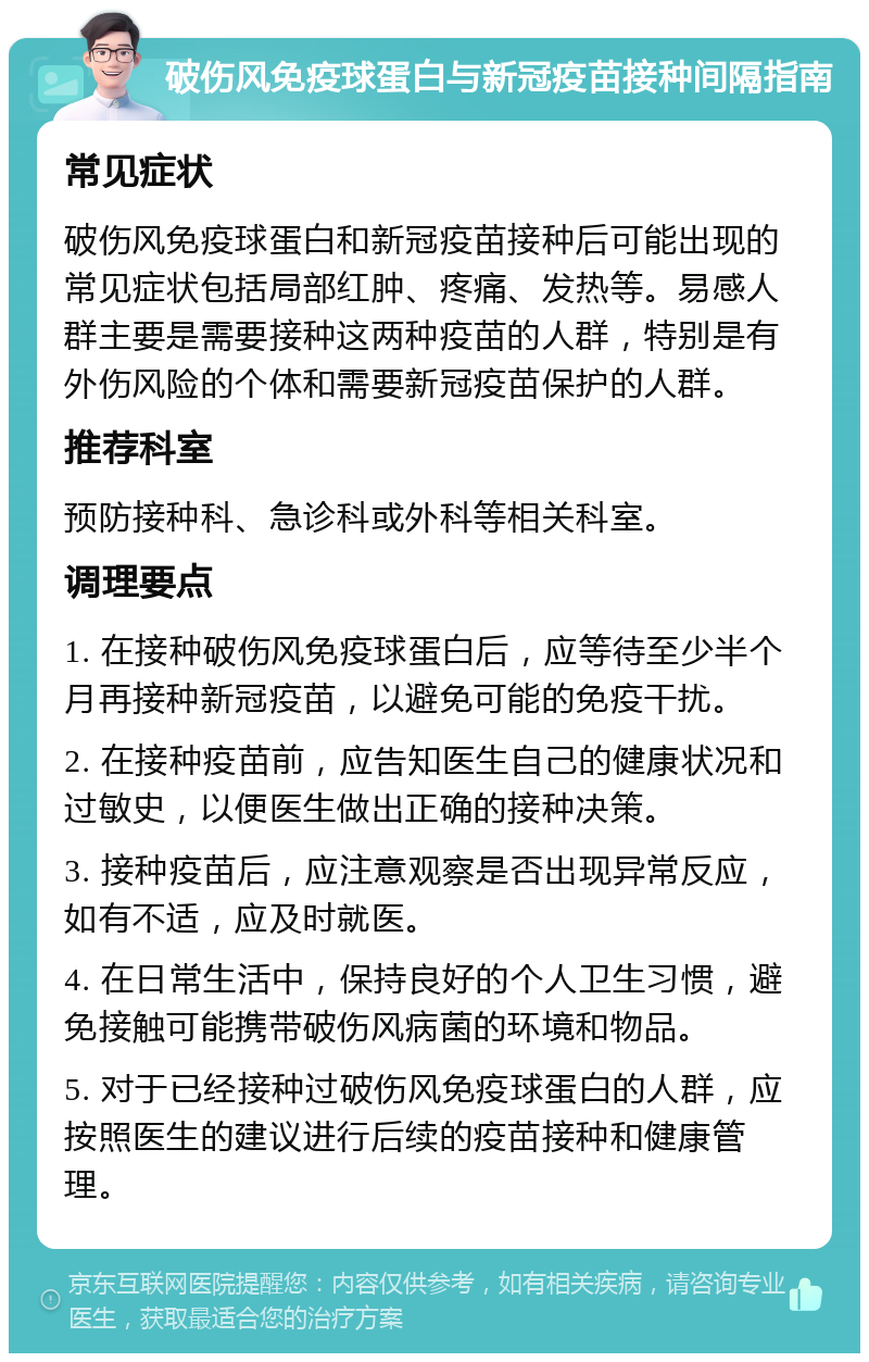 破伤风免疫球蛋白与新冠疫苗接种间隔指南 常见症状 破伤风免疫球蛋白和新冠疫苗接种后可能出现的常见症状包括局部红肿、疼痛、发热等。易感人群主要是需要接种这两种疫苗的人群，特别是有外伤风险的个体和需要新冠疫苗保护的人群。 推荐科室 预防接种科、急诊科或外科等相关科室。 调理要点 1. 在接种破伤风免疫球蛋白后，应等待至少半个月再接种新冠疫苗，以避免可能的免疫干扰。 2. 在接种疫苗前，应告知医生自己的健康状况和过敏史，以便医生做出正确的接种决策。 3. 接种疫苗后，应注意观察是否出现异常反应，如有不适，应及时就医。 4. 在日常生活中，保持良好的个人卫生习惯，避免接触可能携带破伤风病菌的环境和物品。 5. 对于已经接种过破伤风免疫球蛋白的人群，应按照医生的建议进行后续的疫苗接种和健康管理。