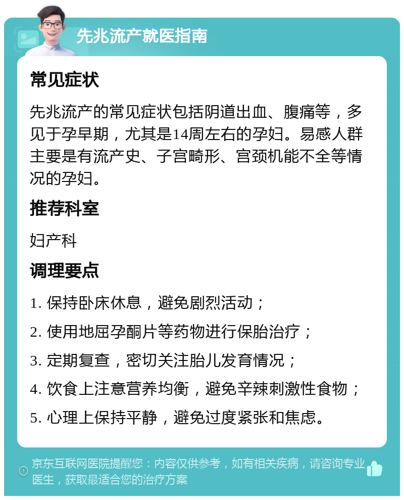 先兆流产就医指南 常见症状 先兆流产的常见症状包括阴道出血、腹痛等，多见于孕早期，尤其是14周左右的孕妇。易感人群主要是有流产史、子宫畸形、宫颈机能不全等情况的孕妇。 推荐科室 妇产科 调理要点 1. 保持卧床休息，避免剧烈活动； 2. 使用地屈孕酮片等药物进行保胎治疗； 3. 定期复查，密切关注胎儿发育情况； 4. 饮食上注意营养均衡，避免辛辣刺激性食物； 5. 心理上保持平静，避免过度紧张和焦虑。