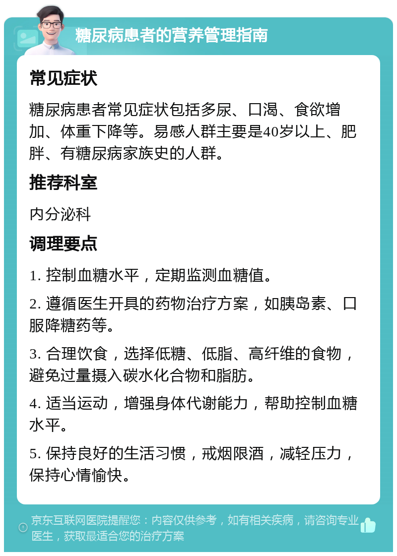 糖尿病患者的营养管理指南 常见症状 糖尿病患者常见症状包括多尿、口渴、食欲增加、体重下降等。易感人群主要是40岁以上、肥胖、有糖尿病家族史的人群。 推荐科室 内分泌科 调理要点 1. 控制血糖水平，定期监测血糖值。 2. 遵循医生开具的药物治疗方案，如胰岛素、口服降糖药等。 3. 合理饮食，选择低糖、低脂、高纤维的食物，避免过量摄入碳水化合物和脂肪。 4. 适当运动，增强身体代谢能力，帮助控制血糖水平。 5. 保持良好的生活习惯，戒烟限酒，减轻压力，保持心情愉快。