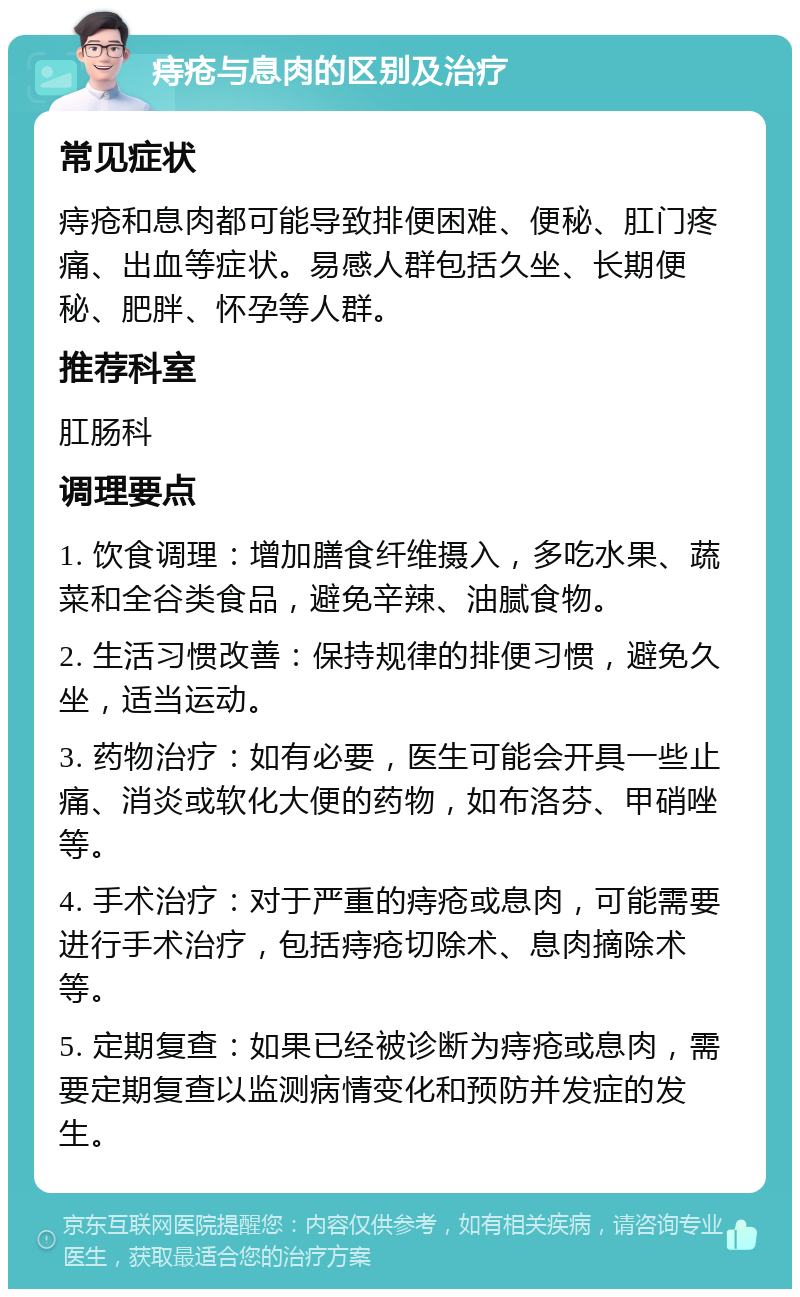 痔疮与息肉的区别及治疗 常见症状 痔疮和息肉都可能导致排便困难、便秘、肛门疼痛、出血等症状。易感人群包括久坐、长期便秘、肥胖、怀孕等人群。 推荐科室 肛肠科 调理要点 1. 饮食调理：增加膳食纤维摄入，多吃水果、蔬菜和全谷类食品，避免辛辣、油腻食物。 2. 生活习惯改善：保持规律的排便习惯，避免久坐，适当运动。 3. 药物治疗：如有必要，医生可能会开具一些止痛、消炎或软化大便的药物，如布洛芬、甲硝唑等。 4. 手术治疗：对于严重的痔疮或息肉，可能需要进行手术治疗，包括痔疮切除术、息肉摘除术等。 5. 定期复查：如果已经被诊断为痔疮或息肉，需要定期复查以监测病情变化和预防并发症的发生。